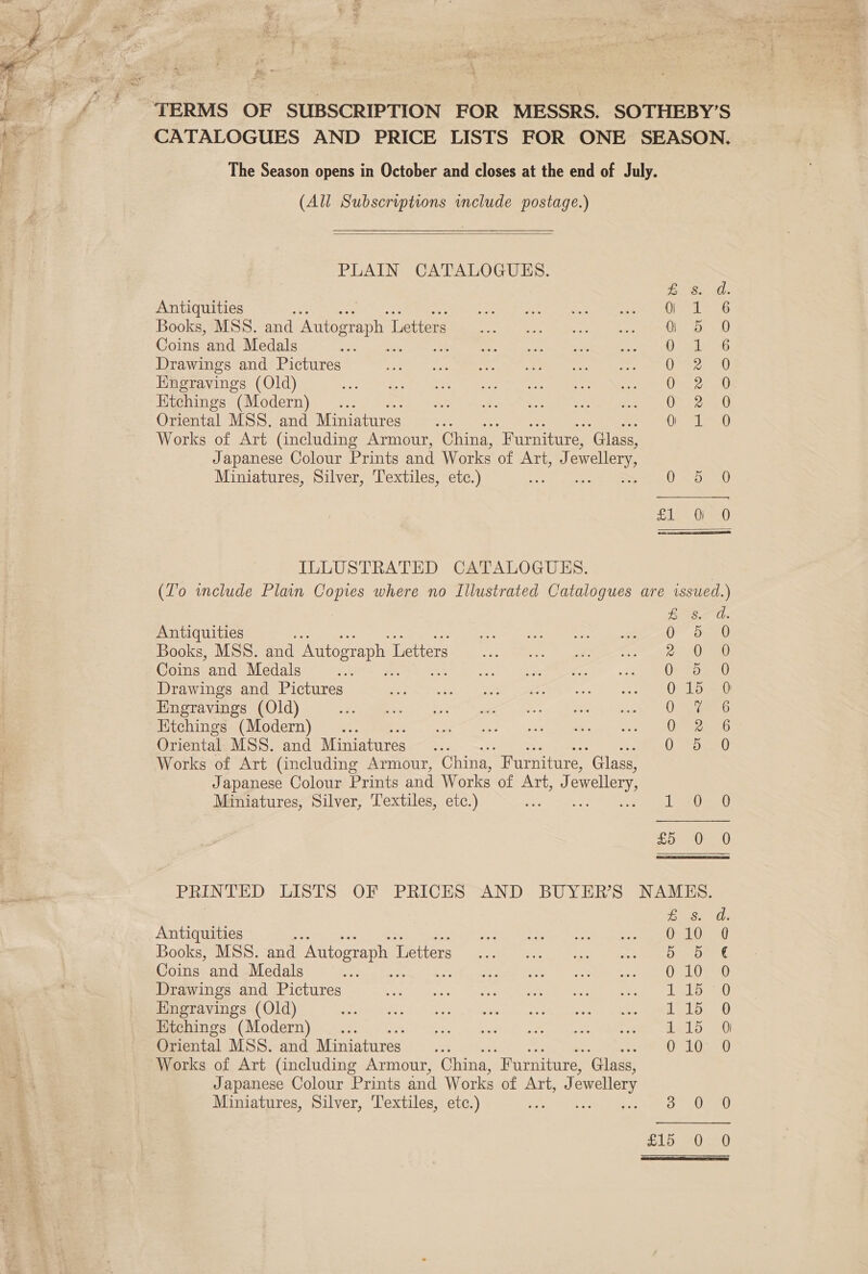 / ‘TERMS OF SUBSCRIPTION FOR MESSRS. SOTHEBY’S CATALOGUES AND PRICE LISTS FOR ONE SEASON. The Season opens in October and closes at the end of July.  (All Subscriptions include postage.)   PLAIN CATALOGUES. EB. a. Antiquities y 0 i 6 Books, MSS. and Autograph L Letters G 5 0 Coins and Medals ie O° 4d 6 Drawings and Pictures Vig sb Hngravings (Old) ESL, Ktchings (Modern) On ee Oriental MSS. and Miniatures On Leo Works of Art (including Armour, China, “Furniture, ‘Glass, Japanese Colour Prints and Works of Art, J) ewellery Miniatures, Silver, Textiles, etc.) ORSAY, AL Peed  ILLUSTRATED CATALOGUES. (Z'o include Plain Copies where no Illustrated Catalogues are issued.) ESSE. Antiquities = OF Saaew Books, MSS. and Autograph 1 Letters RE ce ee, ee Coins and Medals ip: I eu peemmre (R OSi.b Drawings and Pictures 0 15-0 Engravings (Old) 0 sie G Etchings (Modern) .... Oe 7G Oriental MSS. and Miniatures .. 0 bev Works of Art (including Armour, China, Furniture, Glass, Japanese Colour Prints and Works of Art) ewellery, Miniatures, Silver, Textiles, etc.) LO aaa £5 0 0 PRINTED LISTS OF PRICES AND BUYERS NAMES. EVs? as Antiquities eRe a mn pee Books, MSS. and Autograph 7 Metters”. es. 2 see Coins and Medals a San oa. Nee ee Drawings and Pictures ee ie sr pes hae eh We 2 Engravings (Old) Seeipee Mideave ult ceas. F Mee beeeias Se meeee se REE nen aL ee Etchings (Modern) ... sa. « Rollernils) 1 &gt; aie dite cake, FUE Sie aL ame Oriental MSS. and Miniatures... 6°10- -0 Works of Art (including Armour, China, “Furniture, ‘Glass, Japanese Colour Prints and Works of ATi ewellery Miniatures, Silver, Textiles, etc.) S 02.0