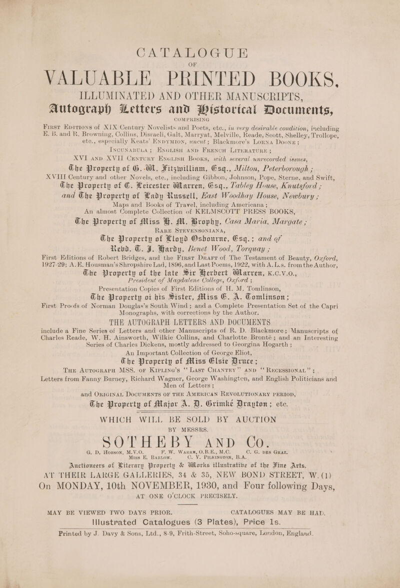 CATALUGU E VALUABLE PRINTED BOOKS. ILLUMINATED AND OTHER MANUSCRIPTS, Autograph Letters and Pistorical Documents, COMPRISING Frxst Epirions of XIX Century Novelists and Poets, ete., in very desirable condition, including K. B. and R. Browning, Collins, Disvaeli, Galt, Marryat, Melville, Reade, Scott, Shelley, Trollope, etc., especially Keats’ Enpymton, wneut; Blackmore’s LoRNA Doone; INcuNABULA; ENGLISH AND FRENCH LITERATURE ; XVI and XVII Cenrury Encerisn Books, with several unrecorded issues, Ghe Property of G. WA, Fitzwilliam, Esg., Wilton, Peterborough ; XVIIT Century and other Novels, ete., including Gibbon, Johnson, Pope, Sterne, and Swift, Gbe Property of ©. Leicester Warren, Gsq., Vabley House, Knutsford ; and Ghe Property of Lady Russell, Hast Woodhay House, Newbury ; Maps and Books of Travel, including Americana ; An almost Complete Collection of KELMSCOTT PRESS BOOKS, Che Property of Miss BH. M. Brophy, Casa Maria, Margate , RARE STEVENSONIANA, Ghe Property of Llopd Osbourne, Esg.; and of Revd. ©. J. Hardy, Benet Wood, Torquay ; First Editions of Robert Bridges, and the First Drarr of The Testament of Beauty, Oxford, 1927-29; A. KH. Housman’s Shropshire Lad, 1896, and Last Poems, 1922, with A.L.s. fromthe Author, Ghe Property of the late Sir Berbert Warren, K.c.v.o., President of Magdalene College, Oxford ; Presentation Copies of First Editions of H. M. Tomlinson, Ghe Property ot bis Sister, Miss 6. A. Tomlinson; First Proofs of Norman Douglas’s South Wind ; and a Complete Presentation Set of the Capri | Monographs, with corrections by the Author. THE AUTOGRAPH LETTERS AND DOCUMENTS include a Fine Series of Letters and other Manuscripts of R. D. Blackmore; Manuscripts of Charles Reade, W. H. Ainsworth, Wilkie Collins, and Charlotte Bronté ; and an Interesting Series of Charles Dickens, mostly addressed to Georgina Hogarth ; An Important Collection of George Ehot, Ghe Property of Miss Elsie Druce ; Tue AutrocrarH MSS. or Kipeiine’s ‘*‘ Last. CHANTEY’”? AND ‘* RECESSIONAL” ; Letters from Fanny Burney, Richard Wagner, George Washingtcn, and English Politicians and Men of Letters ; and ORIGINAL DocUMENTS OF THE AMERICAN REVOLUTIONARY PERIOD, Che Property of Major A. D. Grimke Drayton ; ete. WHICH WILL BE SOLD BY AUCTION BY MESSRS. SOTHEBY AND Co. G. D. Hoxsson, M.V.O. F. W. Warrr, O.B.E., M.C. C. G. DES GRAZ. Miss E. BARLOW. ©. V. PILKINGTON, B.A. Auctioneers of Literary Property &amp; Works illustratife of the Fine Arts. A THEIR LARGE GALLERIES, 34 &amp; 35, NEW BOND STREET, W. (1) On MONDAY, 10th NOVEMBER, 1930, and Four following Days, AT ONE O'CLOCK PRECISELY.    MAY BE VIEWED FWO DAYS PRIOR. CATALOGUES MAY BE HAD. Illustrated Catalogues (3 Plates), Price Is. Printed by J. Davy &amp; Sons, Ltd., 8-9, Frith-Street, Soho-square, London, England. 