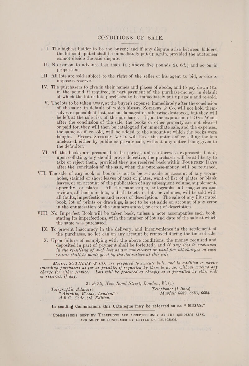  I. The highest bidder to be the buyer; and if any dispute arise between bidders, the lot so disputed shall be immediately put up again, provided the auctioneer cannot decide the said dispute. II. No person to advance less than 1s.; above five pounds 2s. 6d.; and so on in proportion. III. All lots are sold subject to the right of the seller or his agent to bid, or else to impose a reserve. IV. The purchasers to give in their names and places of abode, and to pay down 10s. in the pound, if required, in part payment of the purchase-money, in default of which the lot or lots purchased to be immediately put up again and re-sold. V. The lots to be taken away, at the buyer’s expense, immediately after the couclusion of the sale; in default of which Messrs. SorHEesy &amp; Co. will not hold them- selves responsible if lost, stolen, damaged or otherwise destroyed, but they will be left at the sole risk of the purchaser. If, at the expiration of ONE WEEK after the conclusion of the sale, the books or other property are not cleared or paid for, they will then be catalogued for immediate sale, and the expenses, the same as if re-sold, will be added to the amount at which the books were bought. Messrs. SormeBy &amp; Co. will have the option of re-selling the lots uncleared, either by public or private sale, without any notice being given to the defaulter. VI. All the books are presumed to be perfect, unless otherwise expressed ; but if, upon collating, any should prove defective, the purchaser will be at liberty to take or reject them, provided they are received back within FouRTEEN Days after the conclusion of the sale, when the purchase-money will be returned. VII. The sale of any book or books is not to be set aside on account of any worm- holes, stained or short leaves of text or plates, want of list of plates or blank leaves, or on account of the publication of any subsequent volume, supplement, appendix, or plates. All the manuscripts, autographs, all magazines and reviews, all books in lots, and all tracts in lots or volumes, will be sold with all faults, imperfections and errors of description. The sale of any illustrated book, lot of prints or drawings, is not to be set aside on account of any error in the enumeration of the numbers stated, or error of description. VIII. No Imperfect Book will be taken back, unless a note accompanies each book, stating its imperfections, with the number of lot and date of the sale at which the same was purchased. IX. To prevent inaccuracy in the delivery, and inconvenience in the settlement of the purchases, no lot can on any account be removed during the time of sale. X. Upon failure of complying with the above conditions, the money required and deposited in part of payment shall be forfeited; and 1f any loss vs sustarned in the re-selling of such lots as are not cleared or paid for, all charges on such re-sale shall be made good by the defaulters at this sale.   Messrs. SOTHEBY &amp; CO. are prepared to execute bids, and in addition to advise intending purchasers as far as possible, if requested by them to do so, without. making any charge for either service. Lots will be procured as cheaply as is permitted by other bids or reserves, tf any.  34 &amp; 35, New Bond Street, London, W. (1) Telegraphic Address: Telephone: (3 lines) “ Abinitio, Wesdo, London.” Mayfair. 6682, 6683, 6684. A.B.C. Code 5th Edition,  In sending Commissions this Catalogue may be referred to as ‘‘ MIDAS.”  ‘* COMMISSIONS SENT BY TELEPHONE ARE ACCEPTED ONLY AT THE SENDER’S RISK, AND MUST BE CONFIRMED BY LETTER OR TELEGRAM.