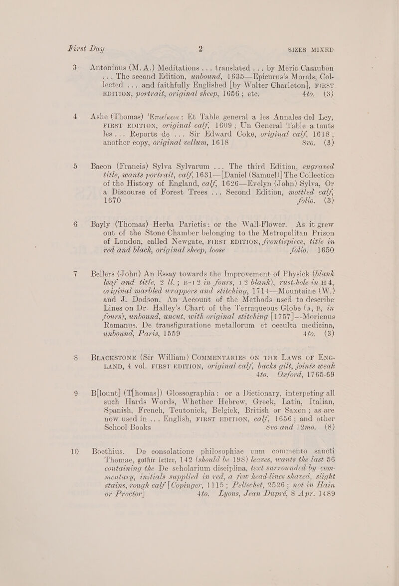 3 Antoninus (M. A.) Meditations... translated ... by Meric Casaubon ... The second Edition, wnbound, 1635—Epicurus’s Morals, Col- lected ... and faithfully Englished [by Walter Charleton], First EDITION, portrait, original sheep, 1656 ; ete. At0.% (3) 4 Ashe (Thomas) ’Eme/xesa: Et Table general a les Annales del Ley, FIRST EDITION, original calf, 1609; Un General ‘lable a touts les... Reports de ... Sir Edward Coke, original calf, 1618; another copy, original vellum, 1618 8vo. (3) 5 Bacon (Francis) Sylva Sylvarum ... The third Edition, engraved title, wants portrait, calf, 1631—I| Daniel (Samuel) | The Collection of the History of England, calf, 1626—Evelyn (John) Sylva, Or a Discourse of Forest Trees ... Second Edition, mottled calf, 1670 folio. (38) 6 Bayly (Thomas) Herba Parietis: or the Wall-Flower. As it grew out of the Stone Chamber belonging to the Metropolitan Prison of London, called Newgate, FIRST EDITION, frontispiece, title in red and black, original sheep, loose. Solio. 1650 7 Bellers (John) An Essay towards the Improvement of Physick (blank leaf and title, 2 ll.; B-12 in fours, 12 blank), rust-hole in H 4, original marbled wrappers and stitching, 1714——Mountaine (W.) and J. Dodson. An Account of the Methods used to describe Lines on Dr. Halley’s Chart of the ‘lerraqueous Globe (A, B, in fours), unbound, uncut, with original stitching |1757|—-Morienus Romanus. De transfiguratione metallorum et occulta medicina, unbound, Paris, 1559 Wise ee, 8 BuackstToneE (Sir William) COMMENTARIES ON THE LAWS OF ENG- LAND, 4 vol. FIRST EDITION, original calf, backs gilt, joints weak 4to. Oxford, 1765-69 eo) Bllount] (TL homas}) Glossographia: or a Dictionary, interpeting all such Hards Words, Whether Hebrew, Greek, Latin, Italian, Spanish, French, Teutonick, Belgick, British or Saxon ; as are now used in... English, FIRST EDITION, cal/, 1656; and other School Books 8vo and 12mo. (8) 10 Boethius. De consolatione philosophiae cum commento sancti Thomae, gothic letter, 142 (should be 198) leaves, wants the last 56 containing the De scholarium disciplina, teat surrounded by com- mentary, initials supplied in red, a few head-lines shaved, slight stains, rough calf | Copinger, 1115; Pellechet, 2526; not in Hain