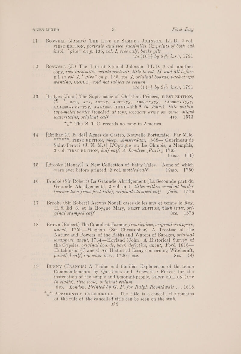 12 13 15 16 AQ * FIRST EDITION, portrait and two facsimiles (imprints of both cut into), “give” on p. 135, vol. I, tree calf, backs gilt _ Ato (103% by 81°¢ ins.), 1791 Boswewu (J.) The Life of Samuel Johnson, LL.D. 2 vol. another copy, two facsimiles, wants portrait, title to vol. II and all before B1 in vol. I, “give” on p. 135, vol. I, original boards, back-strips wanting, UNCUT; sold not subject to return (: Ato (1144 by 91'¢ tns.), 1791 Bridges (John) The Supremacie of Christian Princes, FIRST EDITION, (1, *, a-n, A-Y, Aa-Yy, Aaa-Yyy, Aaaa-VYyyy, AAaaa-YYyyy, AAAaaa-YYY-yyy, AAAAaua-HHHH—-hbh 2 in fours), title within type-metal border (touched at top), woodcut arms on verso, slight waterstains, original calf 4tos V5%3 *,* The S. T.C. records no copy in America. [Brilhac (J. B. de)] Agnes de Castro, Nouvelle Portugaise. Par Mlle. SEEK FIRST EDITION, sheep, Amsterdam, 1688—|Guerineau de Saint-Péravi (J. N. M.)| L’Optique ou Le Chinois, a Memphis, 2 vol. FIRST EDITION, half calf, A Londres | Paris], 1763 12mo. (11) [Brooke (Henry)] A New Collection of Fairy Tales. None of which were ever before printed, 2 vol. mottled calf 12mo. 1750 Brooke (Sir Robert) La Graunde Abridgement | La Secounde part du Graunde Abridgement], 2 vol. in 1, ¢étles within woodcut border (corner torn from first title), original stamped calf folio. 1576 Brooke (Sir Robert) Ascvns Nouell cases de les ans et temps le Roy, H. 8. Ed. 6. et la Roygne Mary, FIRST EDITION, black letter, ov7- ginal stamped calf 8v0. 1078 Brown (Robert) The Compleat Farmer, frontispiece, original wrappers, uncut, 1759—Meighan (Sir Christopher) A Treatise of the Nature aud Powers of the Baths and Waters of Bareges, original wrappers, uncut, 1764—Hoyland (John) A Historical Survey of the Gypsies, original boards, back defective, uncut, York, 1816— Hutchinson (Francis) An Historical Essay concerning Witchcraft, panelled calf, top cover loose, 1720; ete. 8vo. (8) Bunny (Francis) A Plaine and familiar Explanation of the tenne Commandements by Questions and Answeres: Fittest for the instruction of the simple and ignorant people, FIRST EDITION (A-P in eights), title loose, original vellum 8v0. London, Printed by G. P. for Ralph Rovnthwait ... 1618 y” APPARENTLY UNRECORDED. The title is a cancel; the remains of the rule of the cancelled title can be seen on the stub. Be