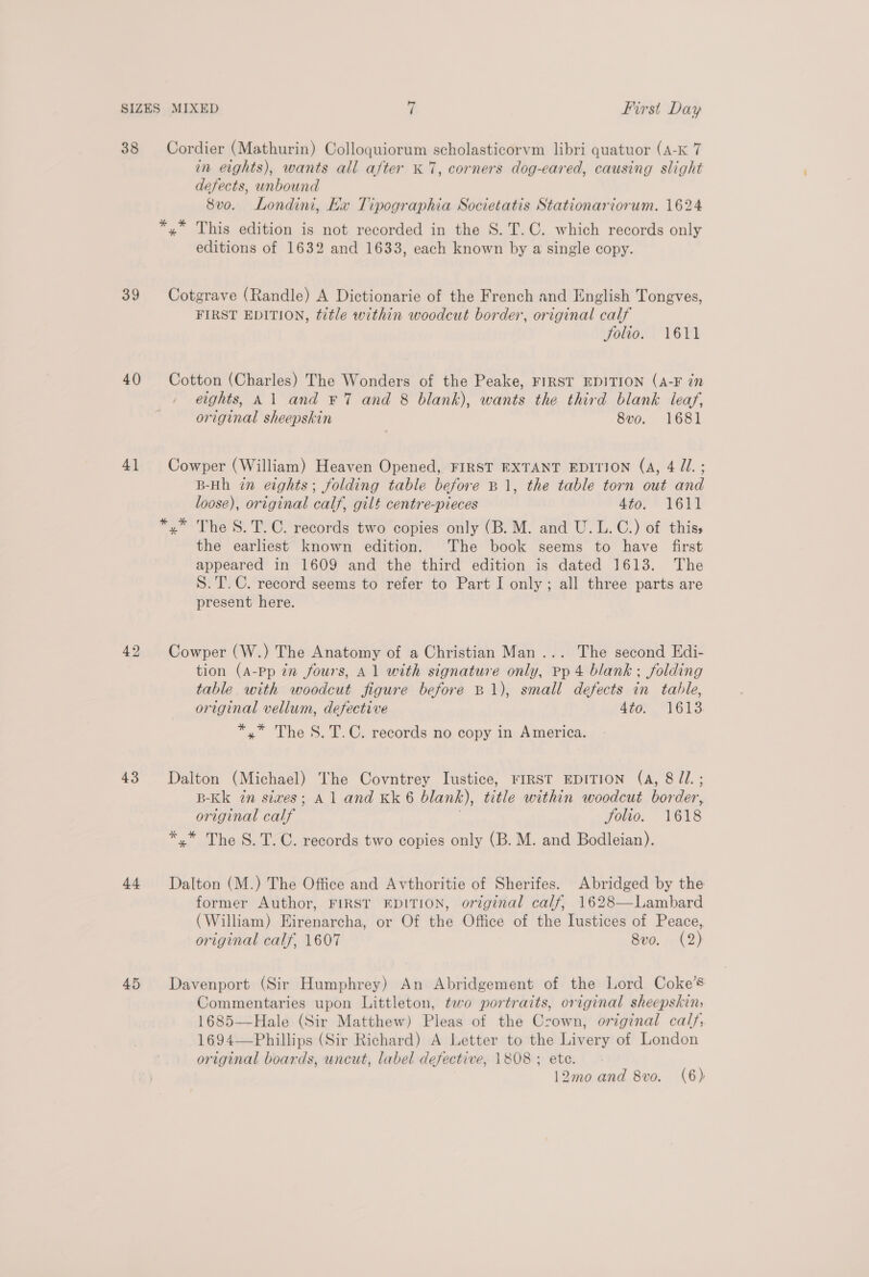 38 39 40 41 43 +4 45 Cordier (Mathurin) Colloquiorum scholasticorvm libri quatuor (A-K 7 in eights), wants all after «7, corners dog-eared, causing slight defects, unbound 8vo. Londini, Kx Tipographia Societatis Stationariorum. 1624 *,* This edition is not recorded in the S.T.C. which records only editions of 1632 and 1633, each known by a single copy. Cotgrave (Randle) A Dictionarie of the French and English Tongves, FIRST EDITION, title within woodcut border, original calf Jolio. 1611 Cotton (Charles) The Wonders of the Peake, FIRST EDITION (A-F in eights, Al and €7 and 8 blank), wants the third blank leaf, original sheepskin 8vo. 1681 Cowper (William) Heaven Opened, FIRST EXTANT EDITION (A, 4 JZ. ; B-Hh in eights; folding table before B 1, the table torn out and loose), original calf, gilt centre-pieces 4t0; * VErI *,* The S.T.C. records two copies only (B. M. and U.L.C.) of thiss the earliest known edition. The book seems to have first appeared in 1609 and the third edition is dated 1613. The S.T.C. record seems to refer to Part I only; all three parts are present here. Cowper (W.) The Anatomy of a Christian Man... The second Edi- tion (A-Pp zn fours, Al with signature only, Pp 4 blank ; folding table with woodcut figure before B1), small defects in table, original vellum, defective A4tor “1613 *,* The S.T.C. records no copy in America. Dalton (Michael) The Covntrey Iustice, FIRST EDITION (A, 871. ; B-Kk in sives; A 1 and Kk 6 blank), title within woodcut border, original calf folio. 1618 *,* The S.T.C. records two copies only (B. M. and Bodleian). Dalton (M.) The Office and Avthoritie of Sherifes. Abridged by the former Author, FIRST EDITION, original calf, 1628—Lambard (William) Eirenarcha, or Of the Office of the Iustices of Peace, original calf, 1607 8vo. (2) Davenport (Sir Humphrey) An Abridgement of the Lord Coke’s Commentaries upon Littleton, two portraits, original sheepskin, 1685—Hale (Sir Matthew) Pleas of the Crown, original cals, 1694—Phillips (Sir Richard) A Letter to the Livery of London original boards, uncut, label defective, 1808 ; ete.