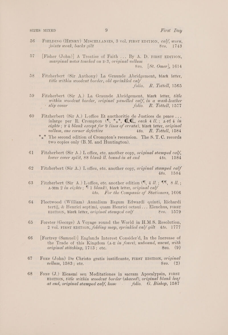 56 57 59 60 61 63 64 65 66 68 FIELDING (HENRY) MISCELLANIES, 3 vol. FIRST EDITION, calf, worn, joints weak, backs gilt 8vo. 1743 [Fisher (John)] A Treatise of Faith ... By A. D. FIRST EDITION, marginal notes touched on D 3, original vellum 8vo. [St. Omer], 1614 Fitzherbert (Sir Anthony) La Graunde Abridgement, black letter, title within woodcut border, old sprinkled calf Folio. Rk. Tottell, 1565 Fitzherbert (Sir A.) La Graunde Abridgement, black letter, ¢itle within woodcut border, original panelled calf, in a wash-leather - slip cover folio. h. Tottell, 1577 Fitzherbert (Sir A.) L office Et aucthoritie de Justices de peace... inlarge per R. Crompton (%, *,*, QQ, each 4 Ul; a-rf 4 in eights; F 4 blank except for 9 lines of errata), black letter, original vellum, one corner defective 4to. R. Tottell, 1584 two copies only (B. M. and Huntington). Fitzherbert (Sir A.) L office, ete. another copy, ortginal stamped calf, lower cover split, 88 blank Ul. bound-in at end 4to. 1584 Fitzherbert (Sir A.) L office, etc. another copy, original stamped calf Ato. 1584 Fitzherbert (Sir A.) L office, etc. another edition ({], 4 d7.; 1, 8 U7. ; A-Mm 2 in etghts; {11 blank), black letter, original calf 4to. Kor the Companie of Stationers, 1606 Fleetwood (William) Annalium Regum Edwardi quinti, Richardi tertij, &amp; Henrici septimi, quam Henrici octaui... Elenchus, FIRST EDITION, black letter, original stamped calf &amp;vo. 1579 Forster (George) A Voyage round the World in H.M.S. Resolution, 2 vol. FIRST EDITION, folding map, sprinkled calf gilt 4to. 1777 [Fortrey (Samuel)] Englands Interest Consider’d, In the Increase of the Trade of this Kingdom (A-E in fours), unbound, uncut, with original stitching, 1713; ete. 8vo. (9) Foxe (John) De Christo gratis iustificante, FIRST EDITION, original vellum, 1583; ete. 8vo. (2) Foxe (J.) Eicasmi seu Meditationes in sacram Apocalypsin, FIRST EDITION, title within woodcut border (shaved), original blank leafs at end, original stamped calf, loose - folio. G. Bishop, 1587