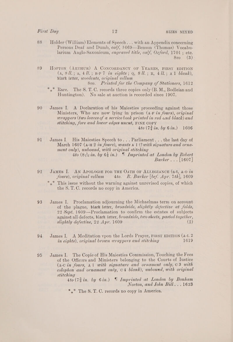 88 Holder (William) Elements of Speech... with an Appendix concerning Persons Deaf and Dumb, ca/f, 1669—Benson (Thomas) Vocabu- larium Anglo-Saxonicum, engraved title, calf, Oxford, 1701 ; ete. 8vo. (3) 89 Hopron (ARTHUR) A CoNCORDANCY OF YEARES, FIRST EDITION (A, Sli sa 4 1! EP Ten: eights -'Q, Sl. ; BR 4 UL. AY blank), black letter, woodcuts, original vellum 8vo. Printed for the Company of Stationers, 1612 *.* Rare. The S. T.C. records three copies only (B. M., Bodleian and Huntington). No sale at auction is recorded since 1907. 90 James I. A Declaration of his Maiesties proceeding against those Ministers, Who are now lying in prison (A-F in fours), original wrappers (two leaves of a service book printed in red and black) and stitching, fore and lower edges uncut, FINE COPY 4to (7%in. by Gin.) 1606 91 James I. His Maiesties Speech to... Parliament... the last day of March 1607 (A-H 2 in fours), wants A | (2 with signature and orna- ment only), unbound, with original stitching 4to (Sygin. by 64in.) (| Imprinted at London by Robert Barker... [1607] 92 JaAmES I. AN APOLOGIE FOR THE OATH OF ALLEGIANCE (a-t, A-O in Sours), original vellum 4to. R. Barker (bef. Apr. 7th}, 1609 *.* This issue without the warning against unrevised copies, of which the S. T. C. records no copy in America. 93 James I. Proclamation adjourning the Michaelmas term on account of the plague, black letter, broadside, slightly defective at folds, 22 Sept. 1609—Proclamation to confirm the estates of subjects against all defects, black letter, broadside, two sheets, pasted together, slightly defective, 22 Apr. 1609 (2) 94. JamesI. A Meditation vpon the Lords Prayer, FIRST EDITION (A-L 2 in eights), original brown wrappers and stitching 1619 95 JamesI. The Copie of His Maiesties Commission, Touching the Fees of the Officers and Ministers belonging to the Courts of Iustice (a-c in fours, Al with signature and oraament only, 03 with colophon and ornament only, c4 blank), unbound, with original stitching 4to (72 in. by 6in.) (| Imprinted at London by Bonham Norton, and fohn Bill. . . 1623