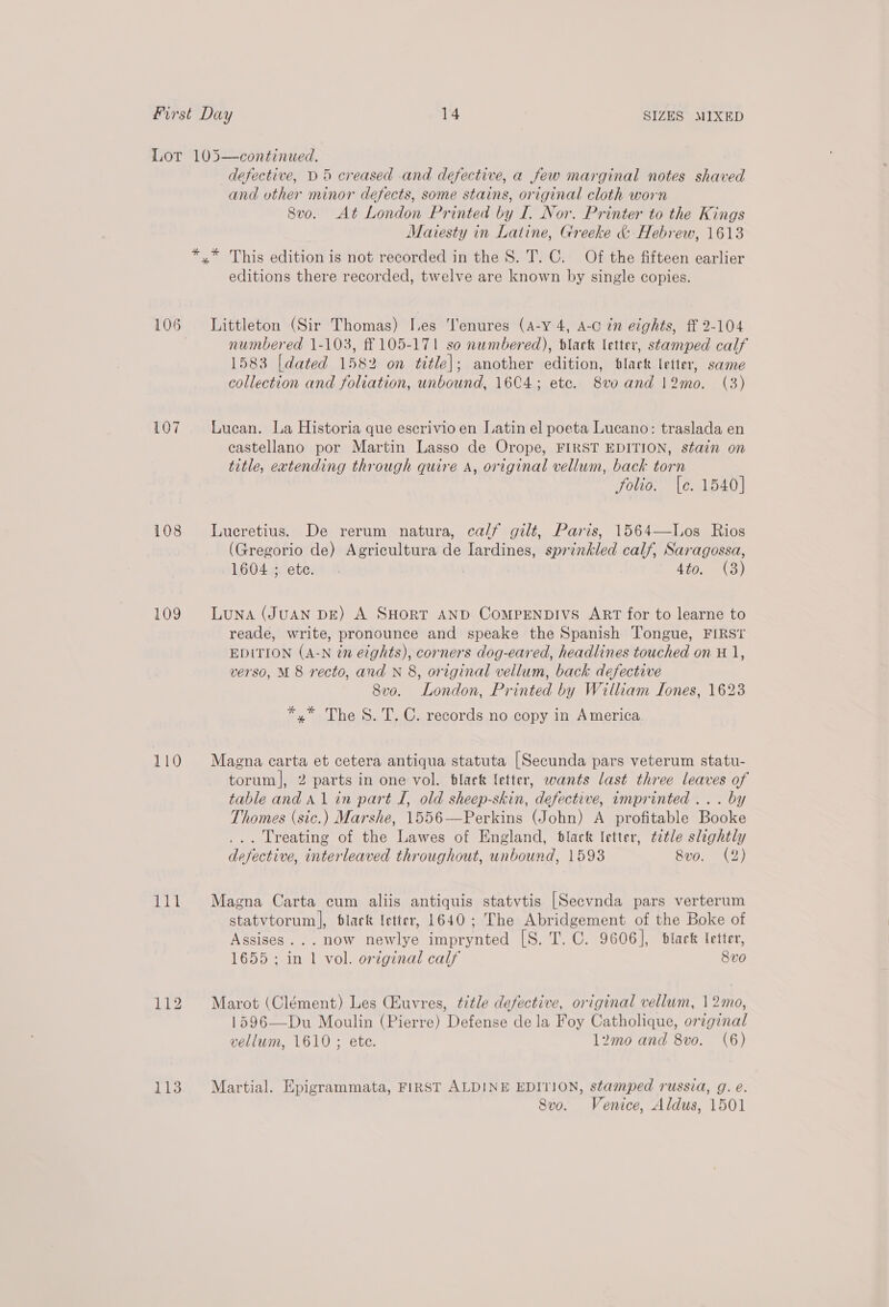 107 108 109 110 it 113 defective, D5 creased and defective, a few marginal notes shaved and uther minor defects, some stains, original cloth worn 8vo. At London Printed by I. Nor. Printer to the Kings Maitesty in Latine, Greeke &amp; Hebrew, 1613 editions there recorded, twelve are known by single copies. numbered 1-103, ff 105-171 so numbered), black letter, stamped calf 1583 [dated 1582 on title]; another edition, dlack letter, same collection and foliation, unbound, 16C4; ete. 8vo and 12mo. (3) Lucan. La Historia que escrivio en Latin el poeta Lucano: traslada en castellano por Martin Lasso de Orope, FIRST EDITION, stain on title, extending through quire A, original vellum, back torn folio. [e. 1540] Lueretius. De rerum natura, calf gilt, Paris, 1564—Los Rios (Gregorio de) Agricultura de Iardines, sprinkled calf, Saragossa, 1604. ete. 4402 3)  Luna (JUAN DE) A SHORT AND COMPENDIVS ART for to learne to reade, write, pronounce and speake the Spanish Tongue, FIRST EDITION (A-N én eights), corners dog-eared, headlines touched on 11, verso, M 8 recto, and N 8, original vellum, back defective 8vo. London, Printed by William Sones, 1623 *,* The S. T. C. records no copy in America Magna carta et cetera antiqua statuta [Secunda pars veterum statu- torum|, 2 parts in one vol. black letter, wants last three leaves of table and A1 in part I, old sheep-skin, defective, imprinted ... by Thomes (sic.) Marshe, 1556—Perkins (John) A profitable Booke ... Treating of the Lawes of England, black letter, ttle slightly defective, interleaved throughout, unbound, 1593 8vo. (2) Magna Carta cum aliis antiquis statvtis [Secvnda pars verterum statvtorum], black letter, 1640; The Abridgement of the Boke of Assises... now newlye imprynted [S. T. C. 9606], black letter, 1655 ; in 1 vol. orzginal calf 8vo Marot (Clément) Les Ciuvres, title defective, original vellum, 12mo, 1596—Du Moulin (Pierre) Defense dela Foy Catholique, orginal vellum, 1610; ete. l2mo and 8vo0. (6) Martial. Epigrammata, FIRST ALDINE EDITION, stamped russia, g. eé. Svo. Venice, Aldus, 1501