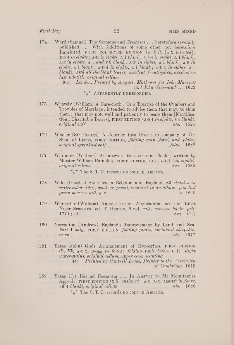 174. Ward (Samuel) The Sermons and Treatises... heretofore severally published ... With Additions of some other not heretofore Imprinted, FIRST COLLECTED EDITION (A, 9 dl. [A 2 inserted] ; B-D 4 in eights ; A-H in eights, A 1 blank; A 1-4 in evghts, A1 blank ; A-F in eights, A1 and ¥ 8 blank; a-F in eights, A 1 blank; A-E in eights, Al blank; a-D 4 in eights, a1 blank; a-p 4 in eights, Al blank), with all the blank leaves, woodcut frontispiece, woodcut on last sub-title, original vellum 8vo. London, Printed by August. Mathewes for Lohn Marriott | and Iohn Grismand ... 1623 ae APPARENTLY UNRECORDED. 175 Whately (William) A Care-cloth: Or a Treatise of the Cvmbers and Trovbles of Marriage: intended to advise them that may, to shun them ; that may not, well and patiently to beare them | Mortifica- tion.; Ohiniable Teares]|, FIRST EDITION (A-8 4 om eights, 8 4 blank), original calf Ato. 1624 176 + Wheler (Sir George) A Journey into Greece in company of Dr. | Spon of Lyons, FIRST EDITION, Jolding map (torn) and plates, original sprinkled calf Solio. 182 177 Whitaker (William) An answere to a certeine Booke, written by Maister William Rainolds, FIRST EDITION (A-D, A-Dd 2 in eights), original vellum 8vo. 1585 *,* The S.T.C. records no copy in America. 178 Wild (Charles) Sketches in Belgium and England, 83 sketchcs in water-colour (20), wash or pencil, mounted in an album, panelled green morocco gilt, g.e. - CME 20 179 Worcester (William) Annales rerum Anglicanum, nec non Liber Niger Scacearii, ed. T. Hearne, 2 vol. calf, morocco backs, gilt, 17713 ete. | 8vo. (12) 180 Yarranton (Andrew) England’s Improvement by Land and Sea, Part I only, FIRST EDITION, folding plates, sprinkled sheepskin, worn 4to. 1677 181 Yates (John) Gods Arraignement of Hypocrites, FIRST EDITION (1, (91, a-c 2, D-Ggg tn ‘fours; folding table before c 1), slight water-stains, original vellum, upper cover wanting 4to. Printed by Cantrell Legge, Printer to the Vniversitie of Cambridge. 1615 182. Yates (J.) Ibis ad Caesarem ...: In Answer to. Mr Mountagues Appeale, FIRST EDITION. (2. //. unsigned ; A-O, A-X, Aaa-Fff in fours, ¥ff 4 blank), original vellum 4to. 1626 *,.* The S.T.C. records no copy in America.