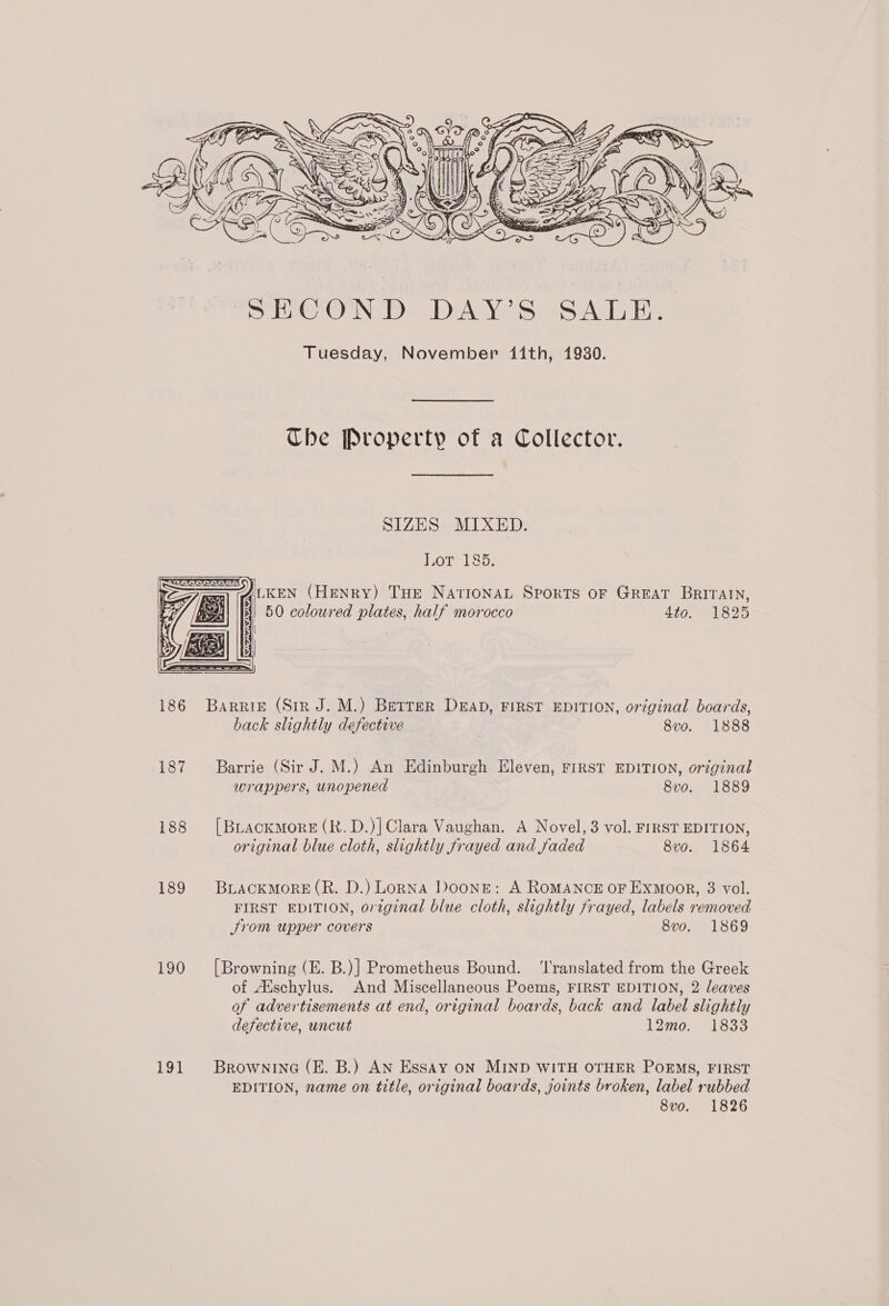       é z, g WW Hl o at Of yids a0 E |, 5 : ~ 6 vat eh Sy h - rs “ J) Ne oe EG : WH, t I \ igh 229)   SECOND DAY’S SALE. Tuesday, November 11th, 1930. The Property of a Collector. SIZES MIXED. Lot 185. = AILKEN (HENRY) THE NAtrIONAL Sports OF GREAT BRITAIN, 50 coloured plates, half morocco 4to. 1825  186 Barrie (Sir J. M.) Betrer Dead, FIRST EDITION, original boards, back slightly defective _ 8vo. 1888 187 Barrie (Sir J. M.) An Edinburgh Eleven, FIRST EDITION, original wrappers, unopened 8vo. 1889 188 [Brackmore(R.D.)]Clara Vaughan. A Novel, 3 vol. FIRST EDITION, original blue cloth, slightly frayed and faded 8vo. 1864 189 BrLAckmorE(R. D.) Lopna Doone: A RoMANCE oF Exmoor, 3 vol. FIRST EDITION, original blue cloth, slightly frayed, labels removed Srom upper covers 8vo. 1869 190 [Browning (E. B.)] Prometheus Bound. ‘l'ranslated from the Greek of Aischylus. And Miscellaneous Poems, FIRST EDITION, 2 leaves of advertisements at end, original boards, back and label slightly defective, uncut 12mo. 1833 191 Brownrina (E. B.) AN Essay oN MIND WITH OTHER POEMS, FIRST EDITION, name on title, original boards, joints broken, label rubbed