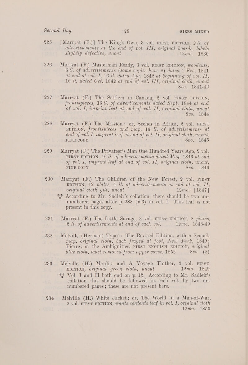 228 229 230 233 234. advertisements at the end of vol. III, original boards, labels slightly defective, uncut 12mo. 1830 Marryat (F.) Masterman Ready, 3 vol. FIRST EDITION, woodcuts, 6 ll. of advertisements (some copies have 8) dated 1 Feb. 1841 at end of vol. I, 16 ll. dated Apr. 1842 at beginning of vol. IL, 16 Ul, dated Oct. 1842 at end of vol. III, original cloth, uncut 8vo. 1841-42 Marryat (F.) The Settlers in Canada, 2 vol. FIRST EDITION, frontispreces, 16 ll. of advertisements dated Sept. 1844 at end of vol. I, imprint leaf at end of vol. II, original cloth, uncut 8v0. 1844 Marryat (F.) The Mission: or, Scenes in Africa, 2 vol. FIRST EDITION, frontispieces and ine LENS OF advertisements at end of vol. L,umprint leaf at end of vol. IT, original cloth, uncut, FINE COPY 8v0. 1845 Marryat (F.) The Privateer’s Man One Hundred Years Ago, 2 vol. FIRST EDITION, 16 ll. of advertisements dated May, 1846 at end of vol. I, imprint leaf at end of vol. II, original cloth, uncut, FINE COPY 8vo. 1846 Marryat (F.) The Children of the New Forest, 2 vol. First EDITION, 12 plates, 4 ll. of advertisements at end of vol. II, original cloth gilt, uncut 12mo. [1847] numbered pages after p. 288 (86) in vol. I. This leaf is not present in this copy. Marryat (IF.) The Little Savage, 2 vol. FIRST EDITION, 8 plates, 2 Il. of advertisements at end of each vol. 12mo. 1848-49 Melville (Herman) Typee: The Revised Edition, with a Sequel, map, original cloth, back frayed at foot, New York, 1849; Pierre; or the Ambiguities, FIRST ENGLISH EDITION, original blue cloth, label removed from upper cover, 1852 8v0. (2) Melville (H.) Mardi: and A Voyage Thither, 3 vol. FIRST EDITION, original green cloth, uncut 12mo. 1849 collation this should be followed in. each vol. by two un- numbered pages; these are not present here. Melville (H.) White Jacket; or, The World in a Man-of-War, 2 vol. FIRST EDITION, wants contents leaf in vol. I, original cloth 12mo. 1850