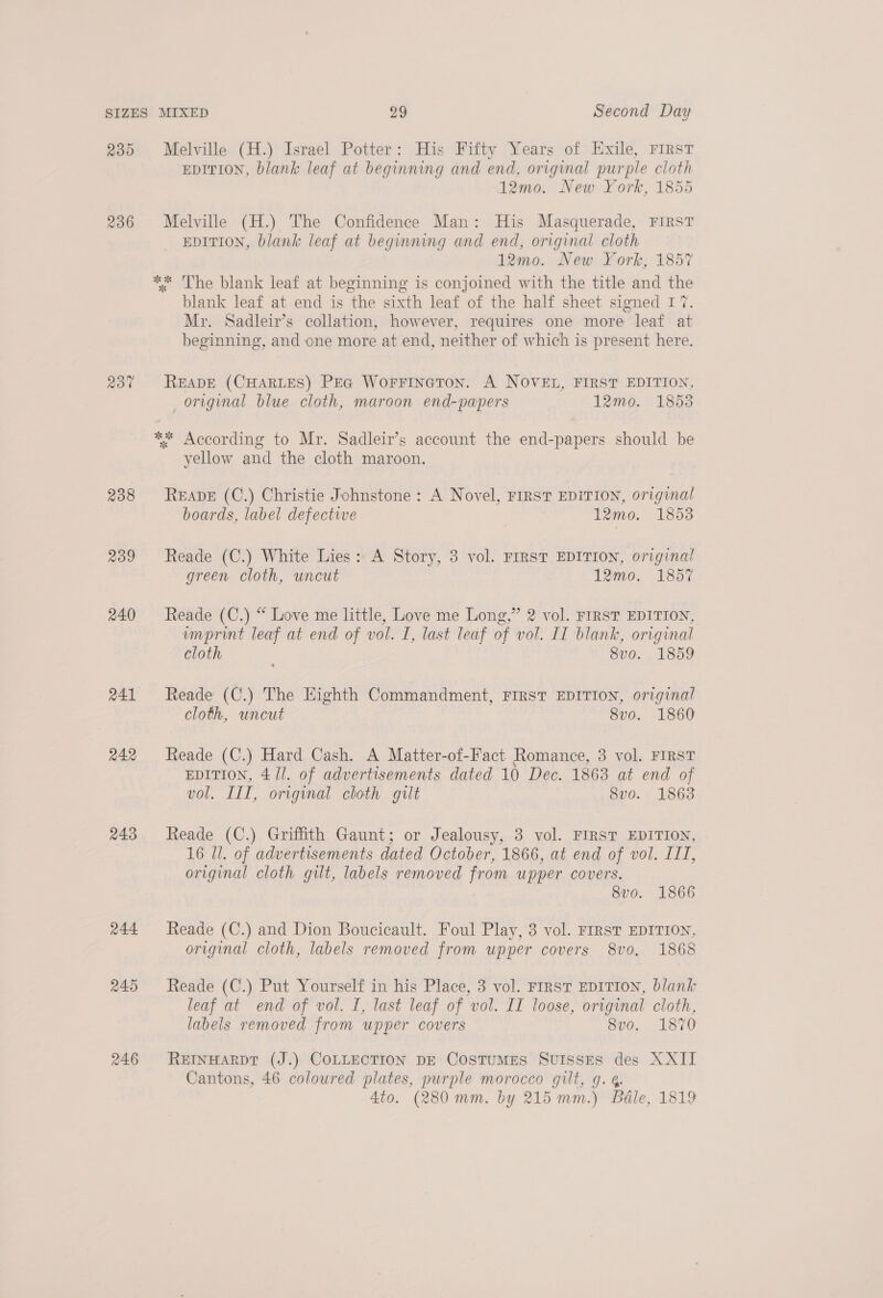 236 230 238 239 240 241 242 243 244 245 246 EDITION, blank leaf at beginning and end, original purple cloth 12mo. New York, 1855 Melville (H.) The Confidence Man: His Masquerade, FIRST EDITION, blank leaf at beginning and end, original cloth 12mo. New York, 1857 ** The blank leaf at beginning is conjoined with the title and the blank leaf at end is the sixth leaf of the half sheet signed I 7. Mr. Sadleir’s collation, however, requires one more leaf at beginning, and one more at end, neither of which is present here. READE (CHARLES) PEG Worrineton. A NOVEL, FIRST EDITION, original blue cloth, maroon end-papers 12mo. 1853 yellow and the cloth maroon. READE (C.) Christie Johnstone: A Novel, FIRST EDITION, original boards, label defective 12mo. 1853 Reade (C.) White Lies: A Story, 3 vol. FIRST EDITION, original green cloth, uncut 12mo. 1857 Reade (C.) “ Love me little, Love me Long,” 2 vol. FIRST EDITION, umprint leaf at end of vol. I, last leaf of vol. IT blank, original cloth 8vo. 1859 Reade (C.) The Eighth Commandment, FIRST EDITION, original cloth, uncut 8vo. 1860 Reade (C.) Hard Cash. A Matter-of-Fact Romance, 3 vol. FIRST EDITION, 4/1. of advertisements dated 10 Dec. 1863 at end of vol. III, original cloth gilt 8vo. 1863 Reade (C.) Griffith Gaunt; or Jealousy, 3 vol. FIRST EDITION, 16 ll. of advertisements dated October, 1866, at end of vol. III, original cloth gilt, labels removed from upper covers. 8vo. 1866 Reade (C.) and Dion Boucicault. Foul Play, 3 vol. FIRST EDITION. original cloth, labels removed from upper covers 8vo. 1868 Reade (C.) Put Yourself in his Place, 3 vol. First EDITION, blank leaf at end of vol. I, last leaf of vol. II loose, original cloth, labels removed from upper covers 8v0. 1870 REINHARDT (J.) COLLECTION DE CosTuMES SvuIssEes des XXII Cantons, 46 coloured plates, purple morocco gilt, 9. 6, 4to. (280 mm. by 215mm.) Béle, 1819