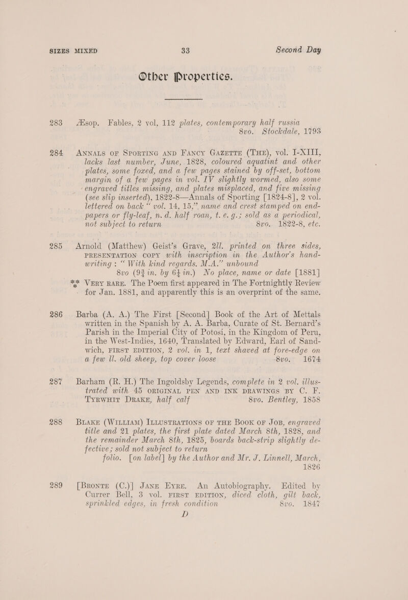 Other Properties. 283 Alsop. Fables, 2 vol, 112 plates, contemporary half russia 8v0. Stockdale, 17938 284 ANNALS OF SPORTING AND Fancy Gazette (THE), vol. I-XIII, lacks last number, June, 1828, coloured aquatint and other plates, some foxed, and a few pages stained by off-set, bottom margin of a few pages in vol. IV slightly wormed, also some ‘engraved titles missing, and plates misplaced, and five missing (see slip inserted), 1822-8—Annals of Sporting [1824-8], 2 vol. lettered on back “ vol. 14, 15,” name and crest stamped on end- papers or fly-leaf, n.d. half roan, t.e.g.; sold as a pervodical, not subject to return 8v0.. 1822-8, etc. 285 Arnold (Matthew) Geist’s Grave, 2/1. printed on three sides, PRESENTATION COPY with imscription in the Author's hand- writing : “ With kind regards. M.A.” unbound 8vo (9% in. by 641.) No place, name or date [1881] ** VERY RARE. The Poem first appeared in The Fortnightly Review - for Jan. 1881, and apparently this is an overprint of the same. 286 Barba (A. A.) The First [Second] Book of the Art of Mettals written in the Spanish by A. A. Barba, Curate of St. Bernard’s Parish in the Imperial City of Potosi, in the Kingdom of Peru, in the West-Indies, 1640, Translated by Edward, Earl of Sand- wich, FIRST EDITION, 2 vol. in 1, text shaved at fore-edge on a few ll. old sheep, top cover loose -8vo. 1674 28% Barham (R. H.) The Ingoldsby Legends, complete in 2 vol. illus- trated with 45 ORIGINAL PEN AND INK DRAWINGS BY C. F. TyrRwHit Drake, half calf 8vo. Bentley, 1858 288 BLAKE (WILLIAM) ILLUSTRATIONS OF THE BOOK OF Jos, engraved title and 21 plates, the first plate dated March 8th, 1828, and the remainder March 8th, 1825, boards back-strip slightly de- fectwe,; sold not subject to return folio. [on label] by the Author and Mr. J. Linnell, March, 1826 289 [Bronte (C.)| JANE Eyre. An Autobiography. Edited by Currer Bell, 3 vol. Frrst EpiTion, diced cloth, gilt back, sprinkled edges, in fresh condition 8vo. 1847 D