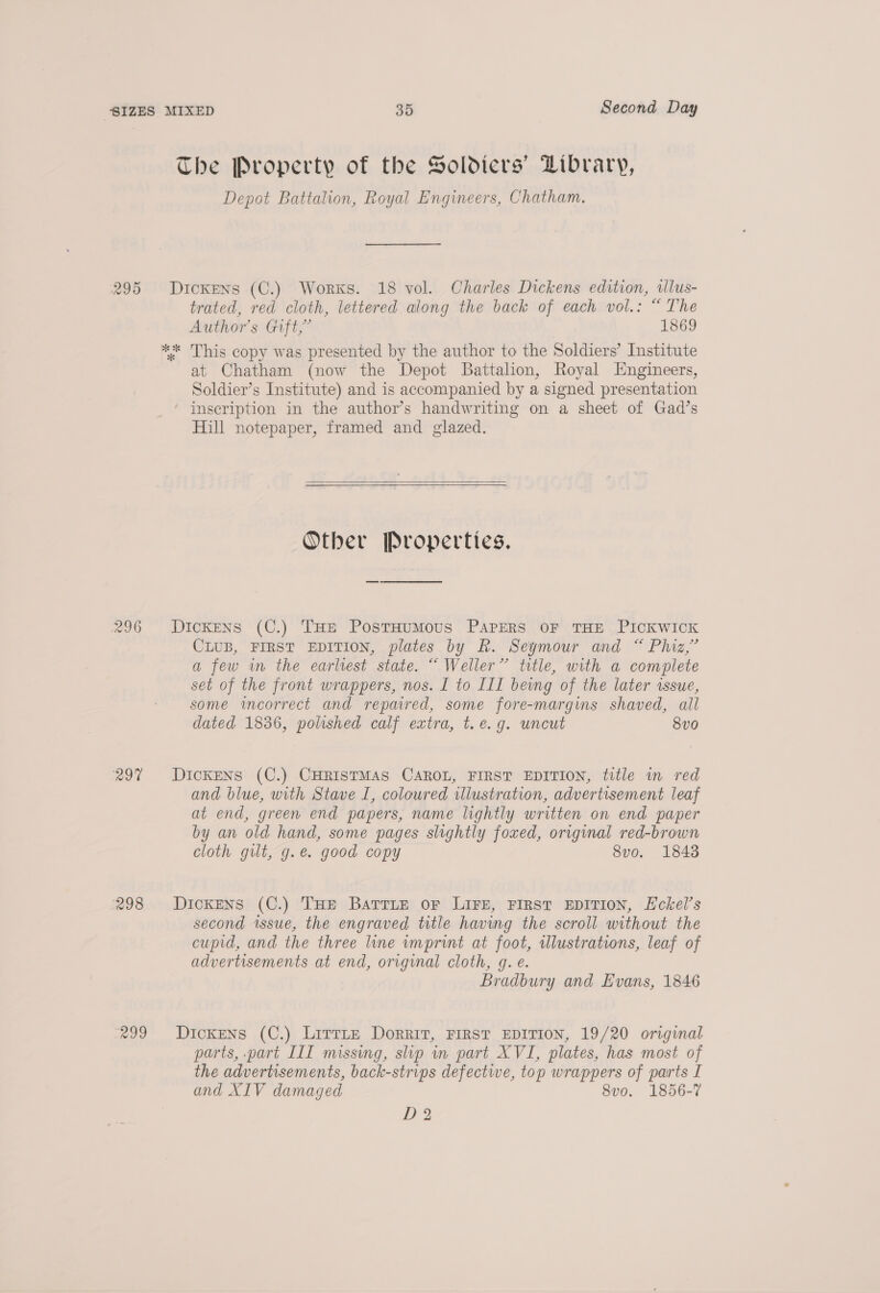 The Property of the Soldiers’ Library, Depot Battalion, Royal Engineers, Chatham. 295 Dickens (C.) Works. 18 vol. Charles Dickens edition, ilus- trated, red cloth, lettered along the back of each vol.: “ The Author's Gift,’ 1869 ** This copy was presented by the author to the Soldiers’ Institute at Chatham (now the Depot Battalion, Royal Engineers, Soldier’s Institute) and is accompanied by a signed presentation inscription in the author’s handwriting on a sheet of Gad’s Hill notepaper, framed and glazed.   Other Properties. 296 Dickens (C.) THe PosrsHumMous PAPERS OF THE PICKWICK CLUB, FIRST EDITION, plates by R. Seymour and “ Phiz,”’ a few in the earlrest state. ““ Weller” title, with a complete set of the front wrappers, nos. I to ILI bevng of the later issue, some imcorrect and repaired, some fore-margins shaved, all dated 1836, polished calf extra, t.e.g. uncut 8vo 297 Dickens (C.) CHRISTMAS CAROL, FIRST EDITION, title m red and blue, with Stave I, coloured illustration, advertisement leaf at end, green end papers, name lightly written on end paper by an old hand, some pages slightly foxed, original red-brown cloth guilt, g.é. good copy 8vo. 1843 298 Dickens (C.) THE BatrLEe oF LIFE, FIRST EDITION, LEckel’s second issue, the engraved title having the scroll without the cupid, and the three line wmprint at foot, wlustrations, leaf of advertisements at end, original cloth, g. e. Bradbury and Evans, 1846 299 Dickens (C.) Lirrite Dorrit, FIRST EDITION, 19/20 original parts, part III missing, slip in part XVI, plates, has most of the advertisements, back-strips defective, top wrappers of parts I and XIV damaged 8vo. 1856-7 D2