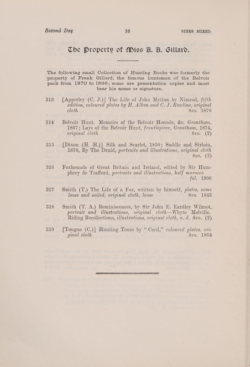 Che Property of Miss H. H. Gillard. 313 314 315 316 317 318 319 bear his name or signature. [Apperley (C. J.)] The Life of John Mytton by Nimrod, fifth edition, coloured plates by H. Alken and C. J. Rawlins, original cloth 8vo. 1870 Belvoir Hunt. Memoirs of the Belvoir Hounds, &amp;c. Grantham, 1867; Lays of the Belvoir Hunt, frontispiece, Grantham, 1874, original cloth 8vo. (2) [Dixon (H. H.)] Silk and Scarlet, 1850; Saddle and Sirloin, 1870, By The Druid, portraits and illustrations, original cloth 8v0. (2) Foxhounds of Great Britain and Ireland, edited by Sir Hum- phrey de Trafford, portraits and illustrations, half morocco fol. 1906 Smith (T.) The Life of a Fox, written by himself, plates, some loose and sowed, original cloth, loose 8vo. 1843 Smith (T. A.) Reminiscences, by Sir John E. Eardley Wilmot, portrait and illustrations, original cloth—Whyte Melville. Riding Recollections, wWlustrations, original cloth, n.d. 8vo. (2) [Tongue (C.)| Hunting Tours by “ Cecil,” coloured plates, ori- gmal. cloth 8vo. 1864