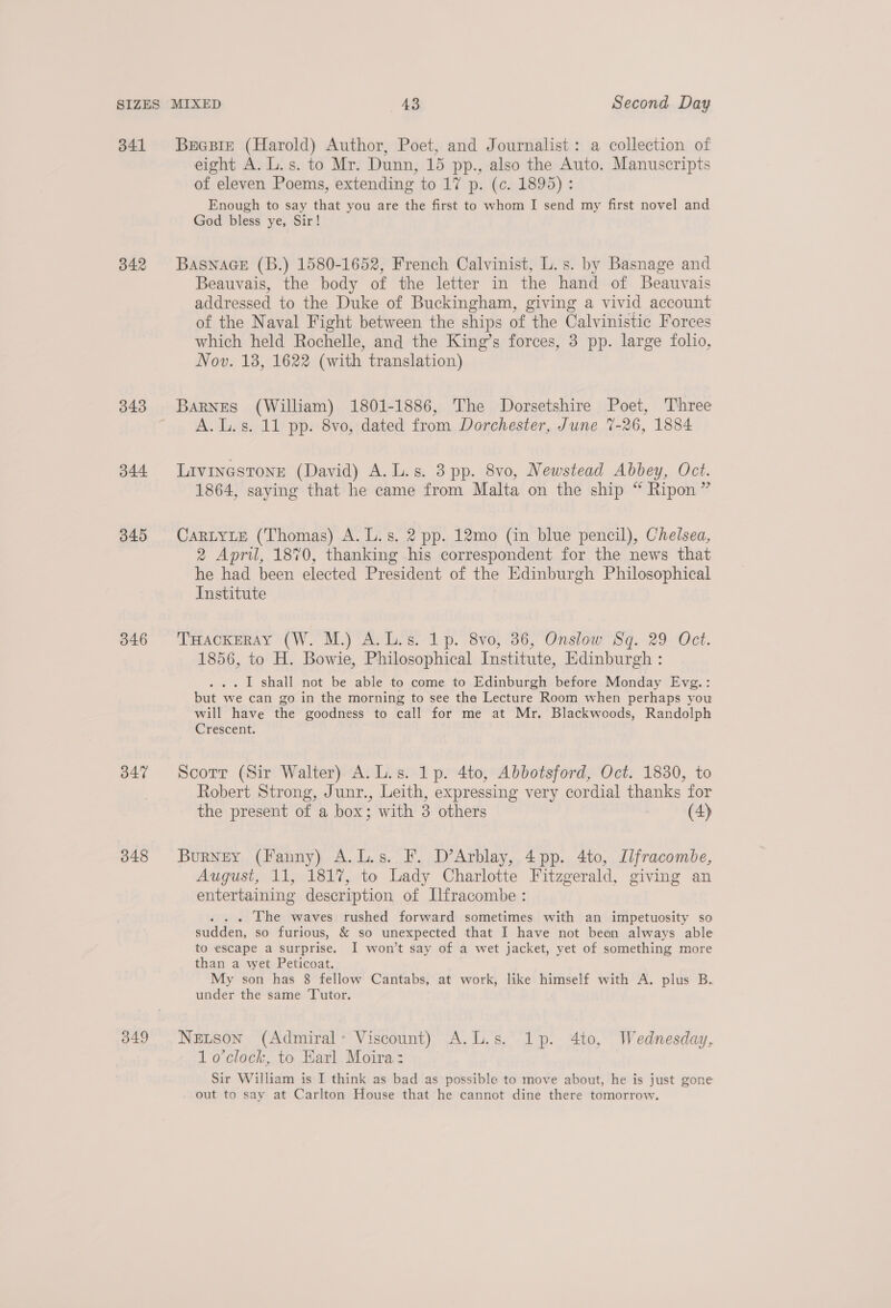 341 342 343 344 345 346 347 348 349 Becpie (Harold) Author, Poet, and Journalist: a collection of eight A. L.s. to Mr. Dunn, 15 pp., also the Auto. Manuscripts of eleven Poems, extending to 17 p. (c. 1895) : Enough to say that you are the first to whom I send my first novel and God bless ye, Sir! BASNAGE (B.) 1580-1652, French Calvinist, L.s. by Basnage and Beauvais, the body of the letter in the hand of Beauvais addressed to the Duke of Buckingham, giving a vivid account of the Naval Fight between the ships of the Calvinistic Forces which held Rochelle, and the King’s forces, 3 pp. large folio, Nov. 18, 1622 (with translation) Barnes (William) 1801-1886, The Dorsetshire Poet, Three A.L.s. 11 pp. 8vo, dated from Dorchester, June 7-26, 1884 Livinestone (David) A.L.s. 3pp. 8vo, Newstead Abbey, Oct. 1864, saying that he came from Malta on the ship “ Ripon” CaRLYLE (Thomas) A. L.s. 2 pp. 12mo (in blue pencil), Chelsea, 2 April, 1870, thanking his correspondent for the news that he had been elected President of the Edinburgh Philosophical Institute THackeray (W. M.) A.L.s. 1p. 8vo, 36, Onslow Sq. 29 Oct. 1856, to H. Bowie, Philosophical Institute, Edinburgh : . I shall not be able to come to Edinburgh before Monday Evg.: a we can go in the morning to see the Lecture Room when perhaps you will have the goodness to call for me at Mr. Blackwoods, Randolph Crescent. Scotrr (Sir Walter) A.L.s. 1p. 4to, Abbotsford, Oct. 1830, to Robert Strong, Junr., Leith, expressing very cordial thanks for the present of a box; with 3 others (4) Burney (Fanny) A.L.s. F. D’Arblay, 4pp. 4to, Ilfracombe, August, 11, 1817, to Lady Charlotte Fitzgerald, giving an entertaining description of Ilfracombe : . The waves rushed forward sometimes with an impetuosity so fudden, so furious, &amp; so unexpected that I have not been always able to escape a surprise. I won’t say of a wet jacket, yet of something more than a wet Peticoat. My son has 8 fellow Cantabs, at work, like himself with A. plus B. under the same Tutor. Netson (Admiral- Viscount) A.L.s. 1p. 4to, Wednesday, 1 o’clock, to Earl Moira: Sir William is I think as bad as possible to move about, he is just gone out to say at Carlton House that he cannot dine there tomorrow.