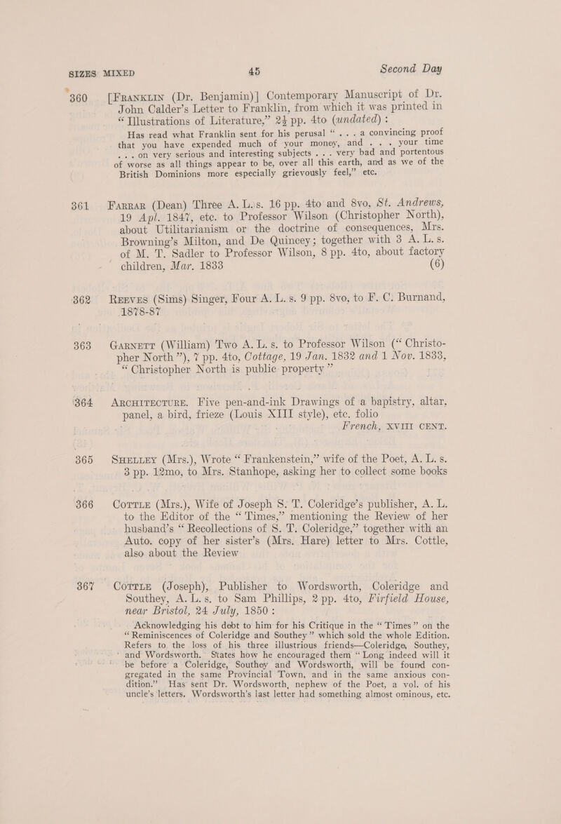 ° . ° . &gt; “ 360 [Franxuin (Dr. Benjamin)| Contemporary Manuscript of Dr. John Calder’s Letter to Franklin, from which it was printed in “T]lustrations of Literature,’ 24 pp. 4to (undated) : Has read what Franklin sent for his perusal “... a convincing proof that you have expended much of your money, 20. 2..a. yout time . on very serious and interesting subjects ... very bad and portentous of worse as all things appear to be, over all this earth, and as we of the British Dominions more especially grievously feel,” etc. 361 Farrar (Dean) Three A. L.s. 16 pp. 4to and 8vo, St. Andrews, 19 Apl. 1847, etc. to Professor Wilson (Christopher N orth), about Utilitarianism or the doctrine of consequences, Mrs. Browning’s Milton, and De Quincey; together with 3 A. L.s. of M. T. Sadler to Professor Wilson, 8 pp. 4to, about factory children, Mar, 1833 (6) 362 Reeves (Sims) Singer, Four A. L.s. 9 pp. 8vo, to F. C. Burnand, 1878-87 363 Garnett (William) Two A. L.s. to Professor Wilson (“ Christo- pher North ”), 7 pp. 4to, Cottage, 19 Jan. 1832 and 1 Nov. 1833, “ Christopher North is public property ” 364 ARCHITECTURE. Five pen-and-ink Drawings of a bapistry, altar, panel, a bird, frieze (Louis XIII style), ete. folio ; S - French, XVIII CENT. 365 SHeELiey (Mrs.), Wrote “ Frankenstein,” wife of the Poet, A. L.s. 3 pp. 12mo, to Mrs. Stanhope, asking her to collect some books 366 Corrie (Mrs.), Wife of Joseph 8. T. Coleridge’s publisher, A. L. to the Editor of the “ Times,’ mentioning the Review of her husband’s “ Recollections of S. T. Coleridge,” together with an Auto. copy of her sister’s (Mrs. Hare) letter to Mrs. Cottle, also about the Review 367 CoTrTLe (J oseph), Publisher to Wordsworth, Coleridge and Southey, A. L.s. to Sam Phillips, 2 pp. 4to, Firfield House, near Bristol, 24 July, 1850: Acknowledging his debt to him for his Critique in the “’Times” on the “Reminiscences of Coleridge and Southey ” which sold the whole Edition. Refers to the loss of his three illustrious friends—Coleridge, Southey, ‘ and Wordsworth. States how he encouraged them “ Long indeed will it be before a Coleridge, Southey and Wordsworth, will be found con- gregated in the same Provincial Town, and in the same anxious con- dition.” Has sent Dr. Wordsworth, nephew of the Poet, a vol. of his uncle’s letters. Wordsworth’s last letter had something almost ominous, etc.