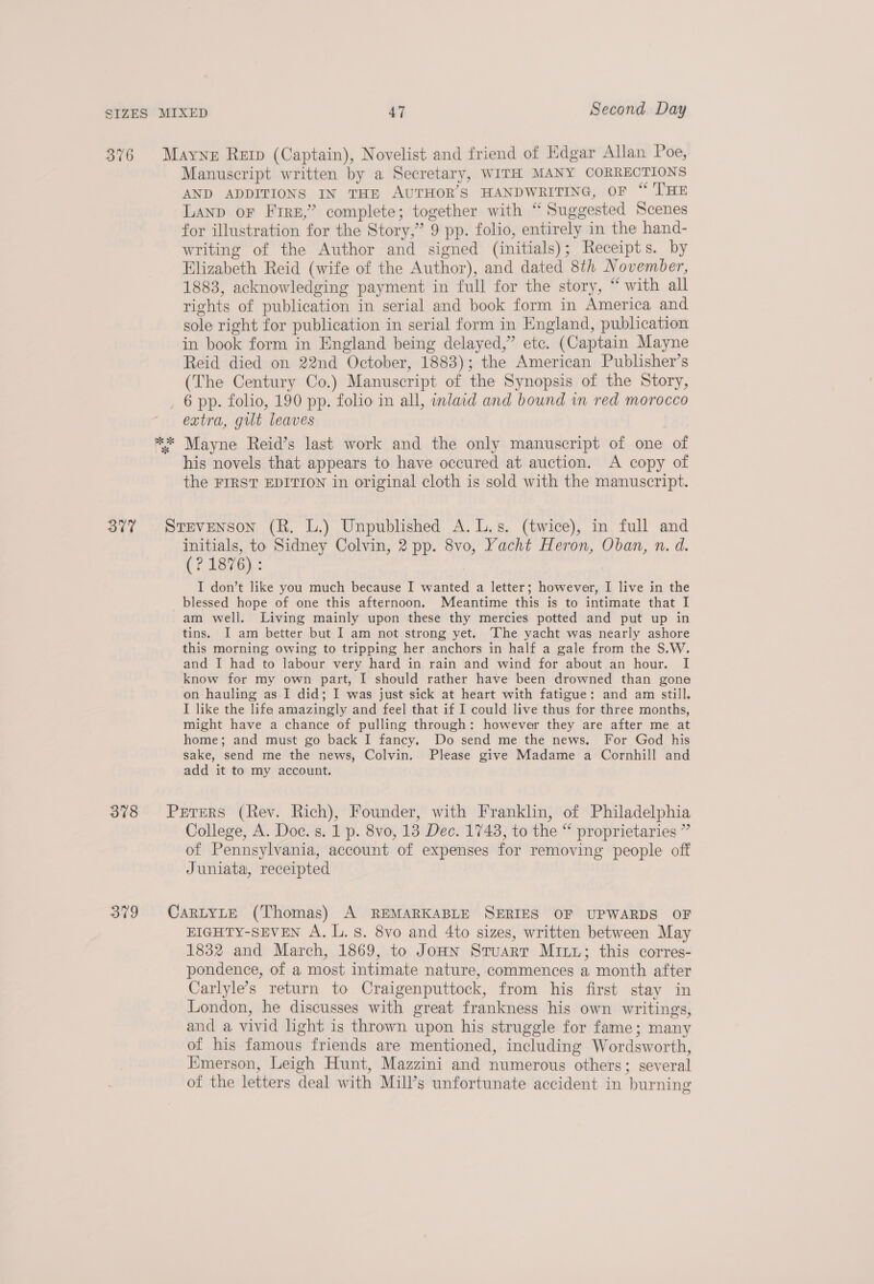 376 Mayne Rerp (Captain), Novelist and friend of Edgar Allan Poe, Manuscript written by a Secretary, WITH MANY CORRECTIONS AND ADDITIONS IN THE AUTHOR’S HANDWRITING, OF “ THE LAND or Fire,” complete; together with “ Suggested Scenes for illustration for the Story,” 9 pp. folio, entirely in the hand- writing of the Author and signed (initials); Receipts. by Elizabeth Reid (wife of the Author), and dated 8th November, 1883, acknowledging payment in full for the story, “ with all rights of publication in serial and book form in America and sole right for publication in serial form in England, publication in book form in England being delayed,” ete. (Captain Mayne Reid died on 22nd October, 1883); the American Publisher’s (The Century Co.) Manuscript of the Synopsis of the Story, 6 pp. folio, 190 pp. folio in all, inlaid and bound in red morocco extra, gilt leaves ** Mayne Reid’s last work and the only manuscript of one of his novels that appears to have occured at auction. A copy of the FIRST EDITION in original cloth is sold with the manuscript. 37% Srevenson (R. L.) Unpublished A.L.s. (twice), in full and initials, to Sidney Colvin, 2 pp. 8vo, Yacht Heron, Oban, n. d. (? 1876) : I don’t like you much because I wanted a letter; however, I live in the blessed hope of one this afternoon. Meantime this is to intimate that I am well. Living mainly upon these thy mercies potted and put up in tins. I am better but I am not strong yet. The yacht was nearly ashore this morning owing to tripping her anchors in half a gale from the S.W. and I had to labour very hard in rain and wind for about an hour. I know for my own part, I should rather have been drowned than gone on hauling as I did; I was just sick at heart with fatigue: and am still. I like the life amazingly and feel that if I could live thus for three months, might have a chance of pulling through: however they are after me at home; and must go back I fancy. Do send me the news. For God his sake, send me the news, Colvin. Please give Madame a Cornhill and add it to my account. 378 Prrers (Rev. Rich), Founder, with Franklin, of Philadelphia College, A. Doc. s. 1 p. 8vo, 13 Dec. 1743, to the “ proprietaries ” of Pennsylvania, account of expenses for removing people off Juniata, receipted 379 CartyLE (Thomas) A REMARKABLE SERIES OF UPWARDS OF EIGHTY-SEVEN A. L. 8. 8vo and 4to sizes, written between May 1832 and March, 1869, to Jonn Stuarr Mit; this corres- pondence, of a most intimate nature, commences a month after Carlyle’s return to Craigenputtock, from his first stay in London, he discusses with great frankness his own writings, and a vivid light is thrown upon his struggle for fame; many of his famous friends are mentioned, including Wordsworth, Emerson, Leigh Hunt, Mazzini and numerous others; several of the letters deal with Mill’s unfortunate accident in burning