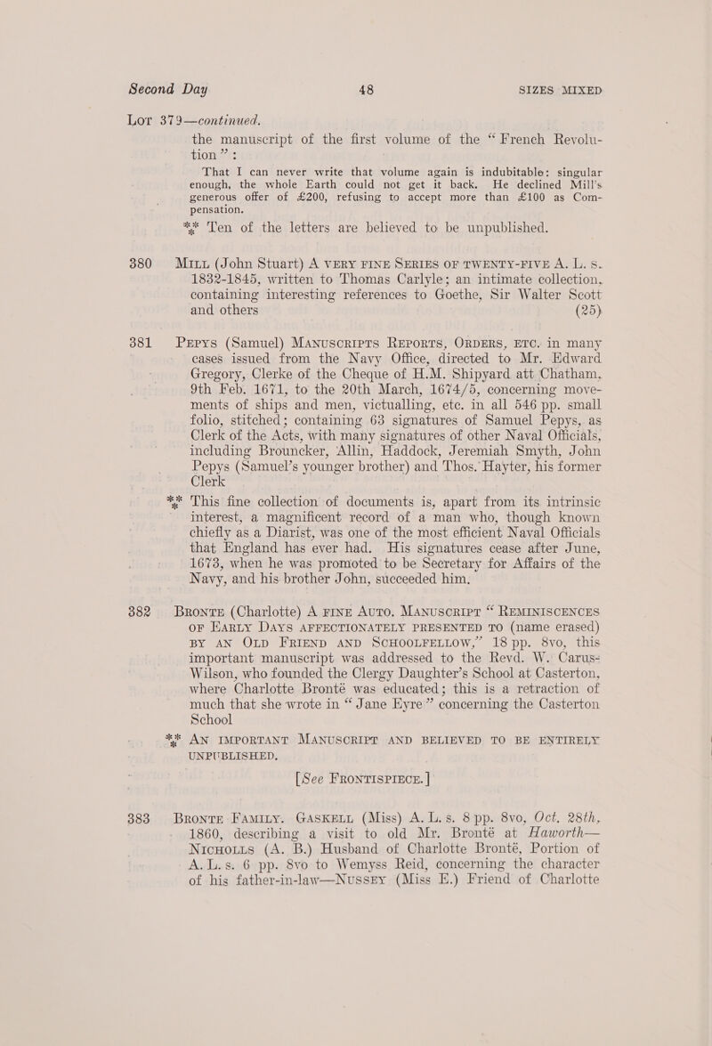 Lor 379—continued. | the manuscript of the first volume of the “ French Reyolu- tion ” : | That I can never write that volume again is indubitable: singular enough, the whole Earth could not get it back. He declined Miéill’s generous offer of £200, refusing to accept more than £100 as Com- pensation. ** Ten of the letters are believed to be unpublished. 380 Mit (John Stuart) A VERY FINE SERIES OF TWENTY-FIVE A. L. s. 1832-1845, written to Thomas Carlyle; an intimate collection, containing interesting references to Goethe, Sir Walter Scott and others (25) 381 Prpys (Samuel) Manuscripts Reports, ORDERS, ETC. in many | cases issued from the Navy Office, directed to Mr. Edward Gregory, Clerke of the Cheque of H.M. Shipyard att Chatham, 9th Feb. 1671, to the 20th March, 1674/5, concerning move- ments of ships and men, victualling, etc. in all 546 pp. small folio, stitched; containing 63 signatures of Samuel Pepys, as Clerk of the Acts, with many signatures of other Naval Officials, including Brouncker, Allin, Haddock, Jeremiah Smyth, John Pepys (Samuel’s younger brother) and Thos. Hayter, his former Clerk ** This fine collection of documents is, apart from its intrinsic Interest, a magnificent record of a man who, though known chiefly as a Diarist, was one of the most efficient Naval Officials that England has ever had. His signatures cease after June, 1673, when he was promoted to be Secretary for Affairs of the Navy, and his brother John, succeeded him. 382 Bronte (Charlotte) A rive Auto. Manusorirt “ REMINISCENCES oF Harty DAYS AFFECTIONATELY PRESENTED TO (name erased) BY AN OLD FRIEND AND SCHOOLFELLOW,” 18 pp. 8vo, this important manuscript was addressed to the Revd. W. Carus- Wilson, who founded the Clergy Daughter’s School at Casterton, where Charlotte Bronté was educated; this is a retraction of much that she wrote in “ Jane Eyre” concerning the Casterton School ** AN IMPORTANT MANUSCRIPT AND BELIEVED TO BE ENTIRELY UNPUBLISHED, [See FRONTISPIECE. | 383. Bronte Famity. GASKELL (Miss) A. L.s. 8 pp. 8vo, Oct. 28th, 1860, describing a visit to old Mr. Bronté at Haworth— Nicuoutts (A. B.) Husband of Charlotte Bronte, Portion of A.L.s. 6 pp. 8vo to Wemyss Reid, concerning the character of hig father-in-law—NussEy (Miss E.) Friend of Charlotte