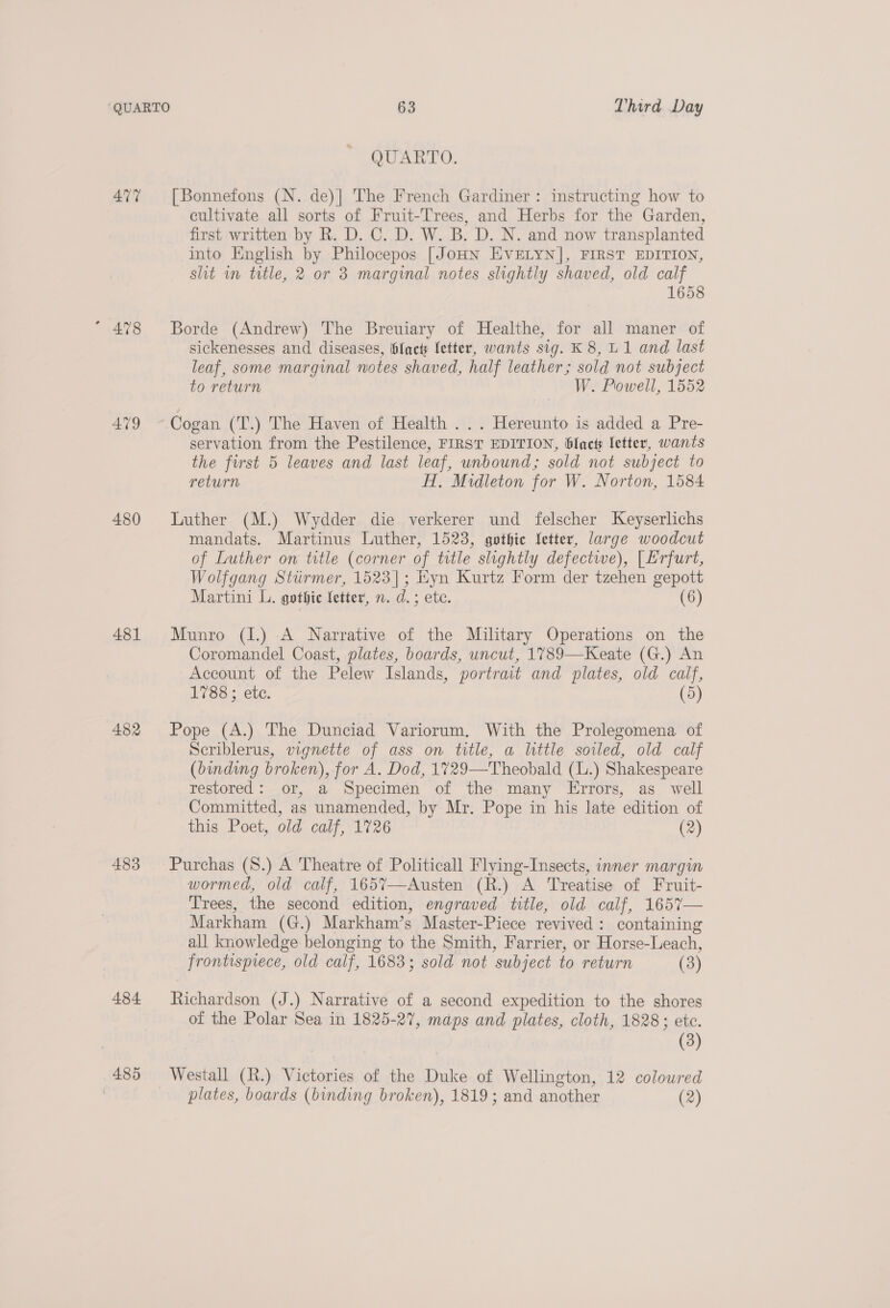 QUARTO. 477 [Bonnefons (N. de)| The French Gardiner: instructing how to cultivate all sorts of Fruit-Trees, and Herbs for the Garden, first written by R. D. C. D. W. B. D. N. and now transplanted into English by Philocepos [JoHN EVELYN], FIRST EDITION, slit wn title, 2 or 3 marginal notes slightly shaved, old calf 1658 “ 478 Borde (Andrew) The Breuiary of Healthe, for all maner of sickenesses and diseases, hlact letter, wants sig. K 8, U1 and last leaf, some marginal notes shaved, half leather; sold not subject to return W. Powell, 1552 479 ~ Cogan (T.) The Haven of Health . .. Hereunto is added a Pre- servation from the Pestilence, FIRST EDITION, blact letter, wants the first 5 leaves and last leaf, unbound; sold not subject to return H, Midleton for W. Norton, 1584 480 Luther (M.) Wydder die verkerer und felscher Keyserlichs mandats. Martinus Luther, 1523, gothic letter, large woodcut of Luther on title (corner of title slightly defectwe), [ Erfurt, Wolfgang Stiirmer, 1523]; Eyn Kurtz Form der tzehen gepott Martini L. gothic fetter, n. d.; etc. (6) 481 Munro (I.) A Narrative of the Military Operations on the Coromandel Coast, plates, boards, uncut, 1789—Keate (G.) An Account of the Pelew Islands, portrait and plates, old calf, 1783; etc. (5) 482 Pope (A.) The Dunciad Variorum. With the Prolegomena of Scriblerus, vignette of ass on title, a little soiled, old calf (binding broken), for A. Dod, 1729—Theobald (L.) Shakespeare restored: or, a Specimen of the many Errors, as well Committed, as unamended, by Mr. Pope in his late edition of this Poet, old calf, 1726 (2) 483 Purchas (S8.) A Theatre of Politicall Flying-Insects, inner margin wormed, old calf, 165%7—Austen (R.) A Treatise of Fruit- Trees, the second edition, engraved title, old calf, 165%7— Markham (G.) Markham’s Master-Piece revived: containing all knowledge belonging to the Smith, Farrier, or Horse-Leach, frontispiece, old calf, 1683; sold not subject to return (3) 484 Richardson (J.) Narrative of a second expedition to the shores of the Polar Sea in 1825-27, maps and plates, cloth, 1828; etc. (3) 485 Westall (R.) Victories of the Duke of Wellington, 12 coloured plates, boards (binding broken), 1819; and another (2)