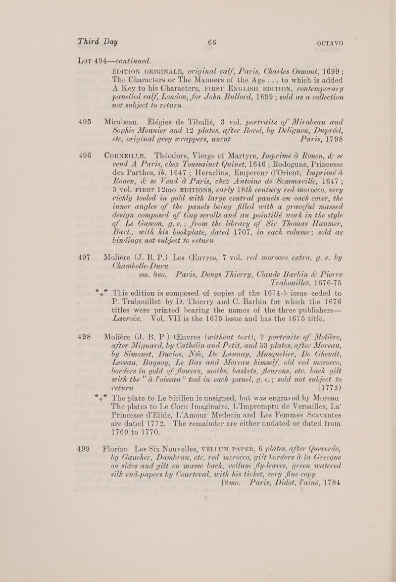 Lot 494—continued. EDITION ORIGINALE, original calf, Paris, Charles Osmont, 1699 ; The Characters or The Manners of the Age ... to which is added A Key to his Characters, First ENGLISH EDITION, contemporary panelled calf, London, for John Bullord, 1699 ; sold as a collection not subject to return 495 Mirabeau. Elégies de Tibullé, 3 vol. portraits of Mirabeau and Sophie Monnier and 12 plates, after Borel, by Delignon, Dupréel, etc. original grey wrappers, uncut Paris, 1798 496 CorneiLtuK. Théodore, Vierge et Martyre, /mprimé ad Rouen, &amp; se vend A Paris, chez Toussainct Quinet, 1646 ; Rodogune, Princesse des Parthes, 26. 1647; Heraclius, Empereur d’Orient, /mprimé a Rouen, &amp; se Vend a Paris, chez Antoine de Scmmaville, 1647 ; 3 vol. FIRST 12mo EDITIONS, ear/y 18th century red morocco, very richly tooled in gold with large central panels on each cover, the inner angles of the panels being filled with a graceful massed design composed of tiny scrolls and au pointillé work in the style of Le Gascon, g.e.: from the library of Sir Thomas Hanmer, Bart., with his bookplate, dated 1707, in each volume; sold as bindings not subject to return 497 Moliére (J. B. P.) Les CEuvres, 7 vol. ved morocco eatra, g.e. by Chambolle-Duru sm. 8v0o. Paris, Denys Thierry, Claude Barbin &amp; Pierre Trabouillet, 1676-75 *,* This edition is composed of copies of the 1674-5: issue ceded to P. Trabouillet by D. Thierry and C. Barbin for which the 1676 titles were printed bearing the names of the three publishers— Lacroix. Vol. VII is the 1675 issue and has the 1675 title. 498 Moliére (J. B. P ) Chuvres (without text), 2 portraits of Moliere, after Mignard, by Cathelin and Petit, and 33 plates, after Moreau, by Simonet, Duclos, Née, De Launay, Masquelier, De Ghendt, Leveau, Baquoy, Le Bas and Moreau himself, old red morocco, borders in gold of flowers, moths, baskets, fleurons, etc. back gilt with the “a Voiseau” tool in each panel, g.e.; sold not subject to return | Cie) The plate to Le Sicilien is unsigned, but was engraved by Moreau The plates to Le Cocu Imaginaire, I. Impromptu de Versailles, La’ Princesse d’Elide, I. Amour Meédecin and Les Femmes Scavantes are dated 1772. The remainder are either undated or dated from 1/6 9700 LE7U; 499 Florian. Les Six Nouvelles, VELLUM PAPER, 6 plates, after Queverdo, by Gaucher, Dambrun, etc. red morocco, gilt borders a la Grecque on sides and gilt en masse back, vellum jfly-leaves, green watered silk end-papers by Courteval, with his ticket, very ‘fine copy L&amp;mo. Paris, Didot, Paine, 1784