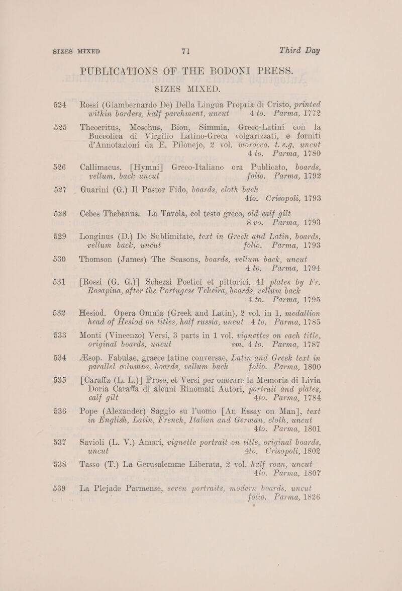 524 525 d26 d27 528 529 530 531 532 533 534 539 536 537 538 539 PUBLICATIONS OF. THE BODONI PRESS. SIZES MIXED. Rossi (Giambernardo De) Della Lingua Propria di Cristo, printed within borders, half parchment, uncut 4 to. Parma, 1%%2 Theocritus, Moschus, Bion, Simmia, Greco-Latini con la Buceolica di Virgilio Latino-Greca volgarizzati, e forniti d’Annotazioni da E. Pilonejo, 2 vol. morocco. t.e.g. uncut 4to. Parma, 1780 Callimacus. [Hymni| Greco-Italiano ora Publicato, boards, vellum, back uncut folio. Parma, 1792 Guarini (G.) Il Pastor Fido, boards, cloth back Ato. Crisopoli, 1793 Cebes Thebanus. La Tavola, col testo greco, old calf gilt 8 vox Parma, 1793 Longinus (D.) De Sublimitate, text in Greek and Latin, boards, vellum back, uncut folio. ‘Parma, 1793 Thomson (James) The Seasons, boards, vellum back, uncut 4to. Parma, 1794 [Rossi (G. G.)] Schezzi Poetici et pittorici, 41 plates by Fr. Rosapina, after the Portugese Tekeira, boards, vellum back 4to. Parma, 1795 Hesiod. Opera Omnia (Greek and Latin), 2 vol. in 1, medallion head of Hesiod on titles, half russia, uncut 4 to. Parma, 1785 Monti (Vincenzo) Versi, 3 parts in 1 vol. vignettes on each title, original boards, uncut sm. 4to. Parma, 1787 Alsop. Fabulae, graece latine conversae, Latin and Greek text in parallel columns, boards, vellum back folio. Parma, 1800 [| Caraffa (L. L.)] Prose, et Versi per onorare la Memoria di Livia Doria Caraffa di alcuni Rinomati Autori, portrait and plates, calf gilt 4to. Parma, 1784 Pope (Alexander) Saggio su Puomo [An Essay on Man], teat in English, Latin, French, Italian and German, cloth, uncut 4to. Parma, 1801 Savioli (L. V.) Amori, vignette portrait on title, original boards, uncut 4to. Crisopols, 1802 Tasso (T.) La Gerusalemme Liberata, 2 vol. half roan, uncut 4to. Parma, 1807 La Plejade Parmense, seven portraits, modern boards, uncut folio. Parma, 1826