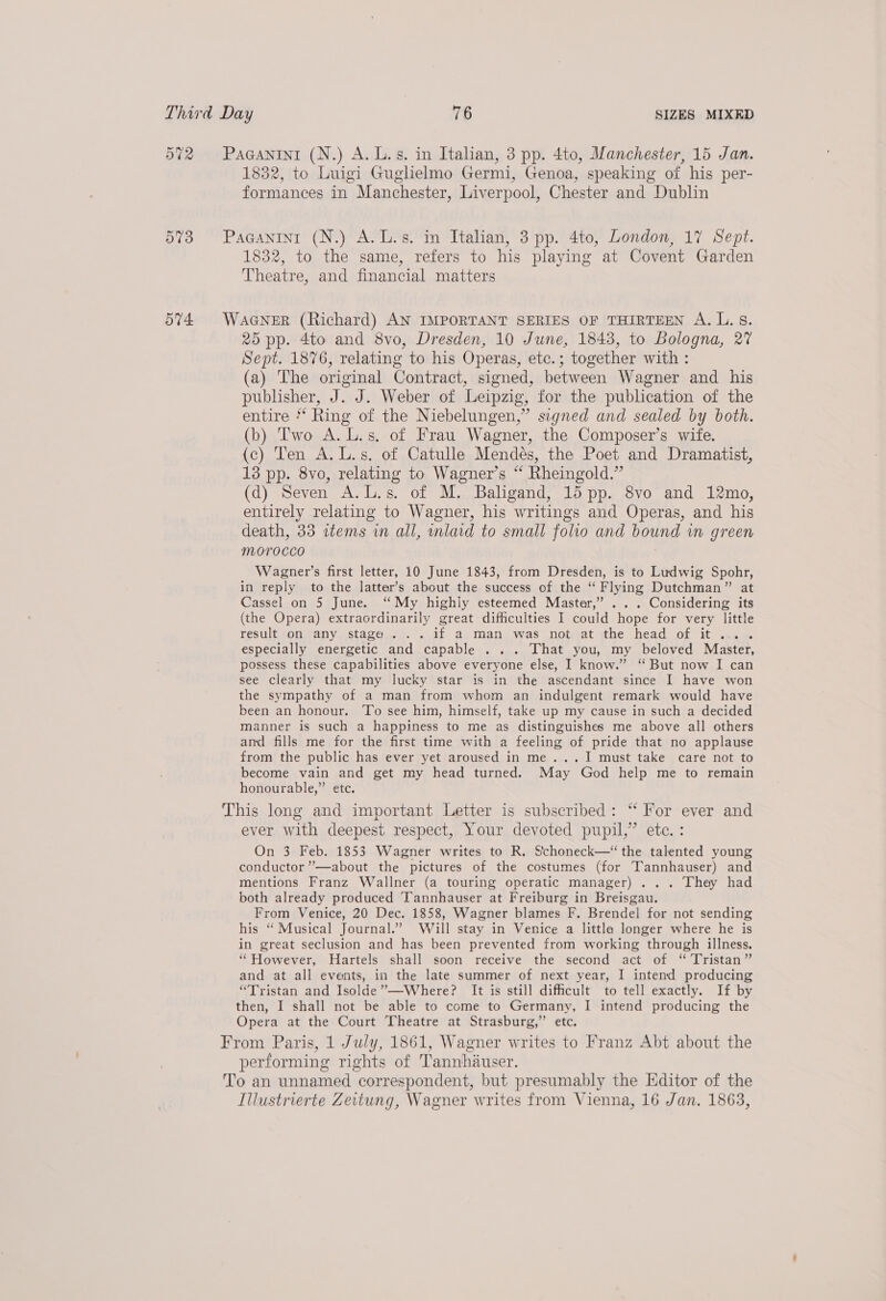 572 Paganini (N.) A. L.s. in Italian, 3 pp. 4to, Manchester, 15 Jan. 1832, to Luigi Gughelmo Germi, Genoa, speaking of his per- formances in Manchester, Liverpool, Chester and Dublin 573 Paganini (N.) A.L.s. in Italian, 3 pp. 4to, London, 17 Sept. 1832, to the same, refers to his playing at Covent Garden Theatre, and financial matters 574 WaGNer (Richard) AN IMPORTANT SERIES OF THIRTEEN A. L. 5S. 25 pp. 4to and 8vo, Dresden, 10 June, 1843, to Bologna, 27 Sept. 1876, relating to his Operas, etc.; together with : (a) The origimal Contract, signed, between Wagner and his publisher, J. J. Weber of Leipzig, for the publication of the entire * Ring of the Niebelungen,” signed and sealed by both. (b) Two A. L.s. of Frau Wagner, the Composer’s wife. (c) Ten A. L.s. of Catulle Mendes, the Poet and Dramatist, 13 pp. 8vo, relating to Wagner’s “ Rheingold.” (d) Seven A.L.s. of M. Baligand, 15 pp. 8vo and 12mo, entirely relating to Wagner, his writings and Operas, and his death, 33 items in all, mlaid to small folio and bound in green Morocco | Wagner’s first letter, 10 June 1843, from Dresden, is to Ludwig Spohr, in reply to the latter’s about the success of the “ Flying Dutchman” at Cassel on 5 June. ‘“‘My highly esteemed Master,” ... Considering its (the Opera) extraordinarily great difficulties I could hope for very little result on any stage... if a man was not at the head of it... . especially energetic and capable ... That you, my beloved Master, possess these capabilities above everyone else, I know.” “ But now I can see clearly that my lucky star is in the ascendant since I have won the sympathy of a man from whom an indulgent remark would have been an honour. To see him, himself, take up my cause in such a decided manner is such a happiness to me as distinguishes me above all others and fills me for the first time with a feeling of pride that no applause from the public has ever yet aroused in me...I must take care not to become vain and get my head turned. May God help me to remain honourable,” etc. This long and important Letter is subscribed: ‘“ For ever and ever with deepest respect, Your devoted pupil,” ete. : On 3 Feb. 1853 Wagner writes to R. Schoneck—‘“ the talented young conductor ””—about the pictures of the costumes (for T’annhauser) and mentions Franz Wallner (a touring operatic manager)... They had both already produced Tannhauser at Freiburg in Breisgau. From Venice, 20 Dec. 1858, Wagner blames F. Brendel for not sending his “ Musical Journal.’ Will stay in Venice a littla longer where he is in great seclusion and has been prevented from working through illness. “However, Hartels shall soon receive the second act of “ Tristan” and at all events, in the late summer of next year, I intend producing “Tristan and Isolde’”’—Where? It is still difficult to tell exactly. If by then, I shall not be able to come to Germany, I intend producing the Opera at the Court Theatre at Strasburg,” etc. From Paris, 1 July, 1861, Wagner writes to Franz Abt about the performing rights of Tannhauser. To an unnamed correspondent, but presumably the Editor of the Illustrierte Zeitung, Wagner writes from Vienna, 16 Jan. 1863,