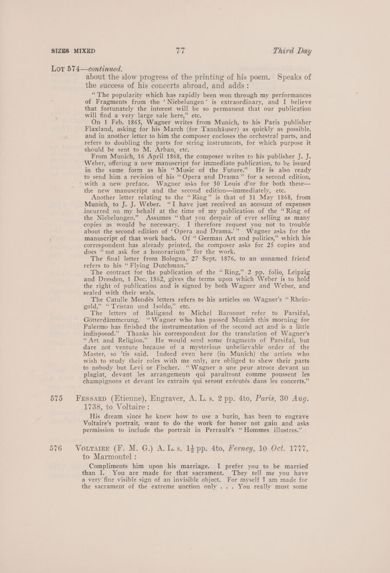 Lot 574—continued. about the slow progress of the printing of his poem. Speaks of the success of his concerts abroad, and adds: “The popularity which has rapidly been won through my performances of Fragments from the ‘ Niebelungen’ is extraordinary, and I believe that fortunately the interest will be so permanent that our publication will find a very large sale here,” etc. On 1 Feb. 1865, Wagner writes from Munich, to his Paris publisher Flaxland, asking for his March (for Tannhauser) as quickly as possible, and in another letter to him the composer encloses the orchestral parts, and refers to doubling the parts for string instruments, for which purpose it should be sent to M. Arban, etc. From Munich, 16 April 1868, the composer writes to his publisher J. J. Weber, offering a new manuscript for immediate publication, to be issued in the same form as his “ Music of the Future.’ He is also ready to send him a revision of his ““Opera and Drama” for a second edition, with a new preface. Wagner asks for 30 Louis d’or for both these— the new manuscript and the second edition—immediately, etc. Another letter relating to the “Ring” is that of 31 May 1868, from Munich, to J. J. Weber. “I have just received an account of expenses incurred on my behalf at the time of my publication of the “Ring of the Niebelungen.” Assumes “that you despair of ever selling as many copies as would be necessary. I therefore request you not to trouble about the second edition of ‘Opera and Drama.” Wagner asks for the manuscript of that work back. Of ‘“ German Art and politics,” which his correspondent has already printed, the composer asks for 25 copies and does “not ask for a honorarium” for the work. The final letter from Bologna, 27 Sept. 1876, to an unnamed friend refers to his “ Flying Dutchman.” The contract for the publication of the ‘ Ring,” 2 pp. folio, Leipzig and Dresden, 1 Dec. 1862, gives the terms upon which Weber is to hold the right of publication and is signed by both Wagner and Weber, and sealed with their seals. The Catulle Mendés letters refers to his articles on Wagner’s “ Rhein- gold,” “Tristan und Isolde,” etc. The letters of Baligand to Michel Baronnet refer to Parsifal, Gotterdammerung. ‘Wagner who has passed Munich this morning for Palermo has finished the instrumentation of the second act and is a little indisposed.”’ Thanks his correspondent for the translation of Wagner’s “ Art and Religion.” He would semd some fragments of Parsifal, but dare not venture because of a mysterious unbelievable order of the Master, so ’tis said. Indeed even here (in Munich) the artists who wish to study their roles with me only, are obliged to shew their parts to nobody but Levi or Fischer. ‘Wagner a une peur atroce devant un plagiat, devant les arrangements qui paraitront comme poussent les champignons et devant les extraits qui seront exécutés dans les concerts.” 575 Fessarp (Etienne), Engraver, A. L.s. 2 pp. 4to, Paris, 30 Aug. 1738, to Voltaire: His dream since he knew how to use a burin, has been to engrave Voltaire’s portrait, want to do the work for honor not gain and asks permission to include the portrait in Perrault’s ‘ Hommes illustres.” 576 Vourarre (fF. M. G.) A. Ls. 14 pp. 4to, Merney, 10 Oct. 1777, to Marmontel : Compliments him upon his marriage. I prefer you to be married than I. You are made for that sacrament. They tell me you have a very fine visible sign of an invisible object. For myself I am made for the sacrament of the extreme unction only ... You really must some