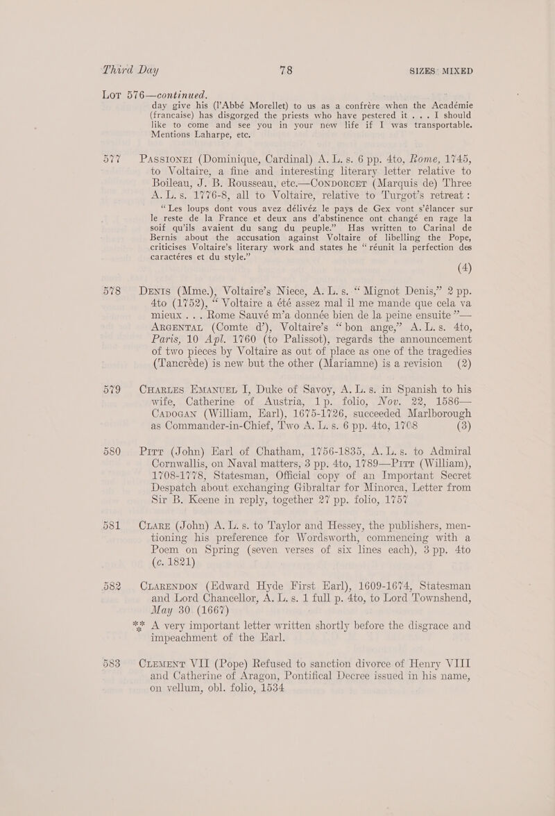 vars 578 he 581 082 Cr ea) Oo day give his (l’Abbé Morellet) to us as a confrére when the Académie (francaise) has disgorged the priests who have pestered it... I should like to come and see you in your new life if I was transportable. Mentions Laharpe, etc. PassIONEI (Dominique, Cardinal) A. L.s. 6 pp. 4to, Rome, 1745, to Voltaire, a fine and interesting literary letter relative to Boileau, J. B. Rousseau, etc—Conborcer (Marquis de) Three A. L.s. 1776-8, all to Voltaire, relative to Turgot’s retreat: “Les loups dont vous avez délivéz le pays de Gex vont s’élancer sur le reste de la France et deux ans d’abstinence ont changé en rage la soif qu’ils avaient du sang du peuple.” Has written to Carinal de Bernis about the accusation against Voltaire of libelling the Pope, criticises Voltaire’s literary work and states he “ réunit la perfection des caractéres et du style.” (4) DEnIs (Mme.), Voltaire’s Niece, A. L.s. ‘ Mignot Denis,” 2 pp. Ato (1752), “ Voltaire a été assez mal il me mande que cela va mieux ... Rome Sauvé m’a donnée bien de la peine ensuite ”— ARGENTAL (Comte d’), Voltaire’s “bon ange,’ A.L.s. 4to, Paris, 10 Apl. 1760 (to Palissot), regards the announcement of two pieces by Voltaire as out of place as one of the tragedies (Tancréde) is new but the other (Mariamne) is a revision (2) CHARLES Emanuet I, Duke of Savoy, A. L.s. in Spanish to his wife, Catherine of Austria, 1p. folio, Nov. 22, 1586— Capocan (William, Earl), 1675-1726, succeeded Marlborough as Commander-in-Chief, Two A. L.s. 6 pp. 4to, 1708 (3) Pirr (John) Earl of Chatham, 1756-1835, A. L.s. to Admiral Cornwallis, on Naval matters, 3 pp. 4to, 1789—Pirr (William), 1708-1778, Statesman, Official copy of an Important Secret Despatch about exchanging Gibraltar for Minorca, Letter from Sir B. Keene in reply, together 27 pp. folio, 1757 CuarE (John) A. L.s. to Taylor and Hessey, the publishers, men- tioning his preference for Wordsworth, commencing with a Poem on Spring (seven verses of six lines each), 3 pp. 4to (c. 1821) CLARENDON (Edward Hyde First Earl), 1609-1674, Statesman and Lord Chancellor, A. L. s. 1 full p. 4to, to Lord Townshend, May 30 (1667) impeachment of the Earl. CLEMENT VII (Pope) Refused to sanction divorce of Henry VIII and Catherine of Aragon, Pontifical Decree issued in his name, on vellum, obl. folio, 1534