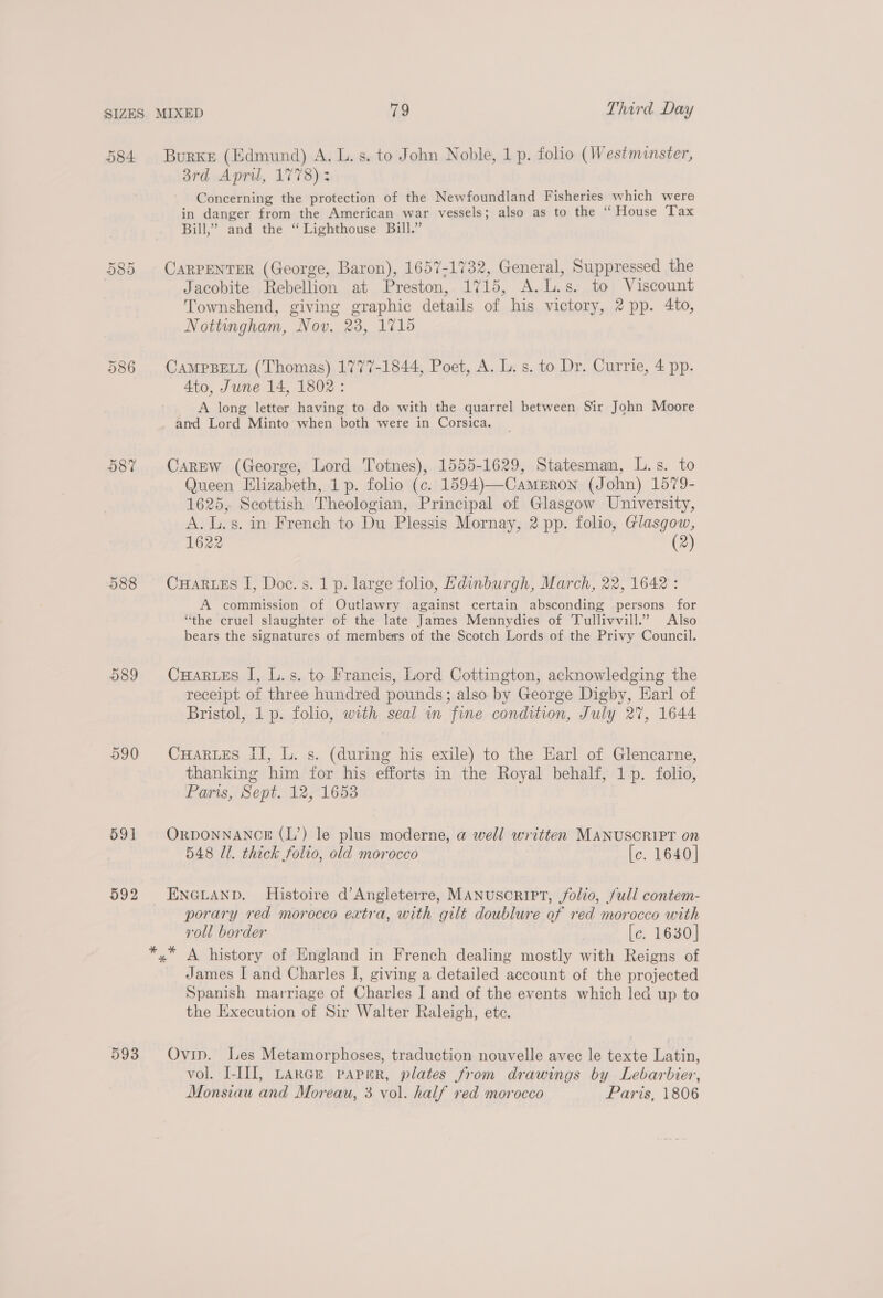 584 Burke (Edmund) A. L.s. to John Noble, 1 p. folio (Westminster, 3rd April, 1778); Concerning the protection of the Newfoundland Fisheries which were in danger from the American war vessels; also as to the “ House ‘Tax Bill,’ and the “Lighthouse Bill.” Ot CO Or CaRPENTER (George, Baron), 1657-1732, General, Suppressed the Jacobite Rebellion at Preston, 1715, A.L.s. to Viscount Townshend, giving graphic details of his victory, 2 pp. 4to, Nottingham, Nov. 23, 1715 586 CAMPBELL (Thomas) 1777-1844, Poet, A. L. s. to Dr. Currie, 4 pp. Ato, June 14, 1802: A long letter having to do with the quarrel between Sir John Moore and Lord Minto when both were in Corsica. 587 Carew (George, Lord Totnes), 1555-1629, Statesman, L.s. to Queen Elizabeth, 1 p. folio (c. 1594)—Cameron (John) 1579- 1625, Seottish Theologian, Principal of Glasgow University, A.L.s. in French to Du Plessis Mornay, 2 pp. folio, Glasgow, 1622 (2) 588 CuHartEs I, Doc. s. 1p. large folio, Edinburgh, March, 22, 1642: A commission of Outlawry against certain absconding persons for “the cruel slaughter of the late James Mennydies of Tullivvill.’ Also bears the signatures of members of the Scotch Lords of the Privy Council. 589 CuHartes I, L.s. to Francis, Lord Cottington, acknowledging the receipt of three hundred pounds; also. by George Digby, Earl of Bristol, 1 p. folio, with seal in fine condition, July 27, 1644 590 CuHartes II, L. s. (during his exile) to the Earl of Glencarne, thanking him for his efforts in the Royal behalf, 1p. folio, Paris, Sept. 12, 1653 591 OrponNANCE (L’) le plus moderne, a well written MANUSCRIPT on 548 Ul. thick folio, old morocco [c. 1640] 592 ENGLAND. Histoire d’Angleterre, MANUSCRIPT, folio, /ull contem- porary red morocco extra, with gilt doublure of red morocco with roll border [c. 1630] *,* A history of England in French dealing mostly with Reigns of James I and Charles I, giving a detailed account of the projected Spanish marriage of Charles I and of the events which led up to the Execution of Sir Walter Raleigh, ete. 593 Ovip. Les Metamorphoses, traduction nouvelle avec le texte Latin, vol. I-III, LarGE papnr, plates from drawings by Lebarbier, Monsiau and Moreau, 3 vol. half red morocco Paris, 1806