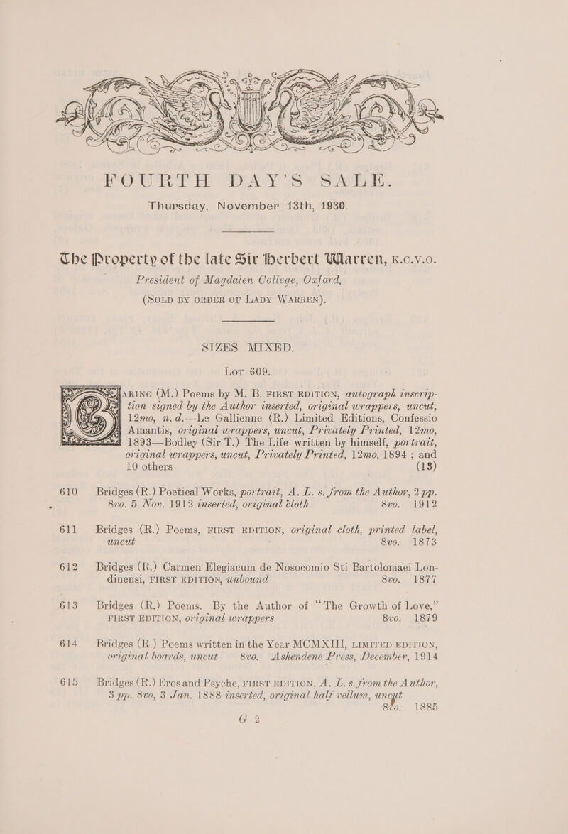  eS Che Property of the late Str herbert Warren, K.c.v.o. President of Magdalen College, Oxford, (SOLD BY ORDER OF LapY WARREN). SIZES MIXED. Lot 609. eHHARING (M.) Poems by M. B. First EDITION, autograph inscrip- Pall tron signed by the Author inserted, original wrappers, uncut, 12mo, n.d.—Le Gallienne (R.) Limited Editions, Confessio | Amantis, original wrappers, uncut, Privately Printed, 12mo, ! 1893—Bodley (Sir T.) The Life written by himself, portrait, original wrappers, uncut, Privately Printed, 12mo, 1894 ; and 10 others (18)  610 Bridges (R.) Poetical Works, portrait, A. L. s. from the Author, 2 pp. ‘ 8v0. 5 Nov. 1912 inserted, original cloth 8vo. 1912 611 Bridges (R.) Poems, FIRST EDITION, original cloth, printed label, uncut : 8vo. 1873 612 Bridges (R.) Carmen Elegiacum de Nosocomio Sti Bartolomaei Lon- dinensi, FIRST EDITION, unbound 8vo. 1877 613 Bridges (R.) Poems. By the Author of ‘The Growth of Love,” FIRST EDITION, original wrappers 8vo. 1879 614 Bridges (R.) Poems written in the Year MCMXIII, timiren epirion, original boards, uncut 8vo. Ashendene Press, December, 1914 615 Bridges (R.) Eros and Psyche, FIRST EDITION, A. L. s.from the Author, 3 pp. 8vo, 3 Jan. 1888 inserted, original half vellum, uncut 8vo0. 1885 Gy