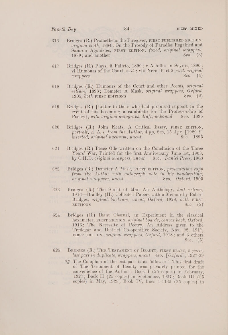 616 617 618 619 620 623 625 Bridges (R.) Prometheus the Firegiver, FIRST PUBLISHED EDITION, original cloth, 1884; On the Prosody of Paradise Regained and Samson Agonistes, FIRST EDITION, foxed, original wrappers, 1889; and another 8vo. (3) Bridges (R.) Plays, ii Palicio, 1890; v Achilles in Scyros, 1890; vi Humours of the Court, n. d.; viii Nero, Part 2, n. d. original wrappers 8vo. (4) Bridges (R.) Humours of the Court and other Poems, original vellum, 1893; Demeter A Mask, original wrappers, Oxford, 1905, both FIRST EDITIONS 8v0. (2) Bridges (R.) [Letter to those who had promised support in the event of his becoming a candidate for the Professorship of Poetry], with original autograph draft, unbound — 8vo. 1895 Bridges (R.) John Keats, A Critical Essay, FIRST EDITION, portrait, A. L.s. from the Author, 4 pp. 8vo0, 15 Apr. [1929 ?] inserted, orignal buckram, uncut 8vo. 1895 Bridges (R.) Peace Ode written on the Conclusion of the Three Years’ War, Printed for the first Anniversary June Ist, 1903, by C.H.D. original wrappers, uncut 8vo. Daniel Press, 1903 Bridges (R.) Demeter A Mask, FIRST EDITION, presentation copy from the Author with autograph note in his handwriting, original wrappers, uncut 8vo. Oxford, 1905 Bridges (R.) The Spirit of Man An Anthology, half vellum, 1916—Bradley (H.) Collected Papers with a Memoir by Robert Bridges, original. buckram, uncut, Oxford, 1928, both First EDITIONS SPOS (2). Bridges (h.) Ibant Obscuri, an Experiment in the classical hexameter, FIRST EDITION, original boards, canvas back, Oxford, 1916; The Necessity of Poetry, An Address given to the Tredegar and District Co-operative Society, Nov. 22, 1917, FIRST EDITION, original wrappers, Oxford, 1918; and 3 others Svo. (5) Bripeks (R.) THE Testament or BEAUTY, FIRST DRAFT, 5 parts, last part in duplicate, wrappers, uncut 4to. [Oxford], 1927-29 of The Testament of Beauty was privately printed for the convenience of the Author: Book I (25 copies) in February, 1927; Book IL (25 copies) in September, 1927; Book III (25 copies) in May, 1928; Book IV, lines 1-1135 (25 copies) in