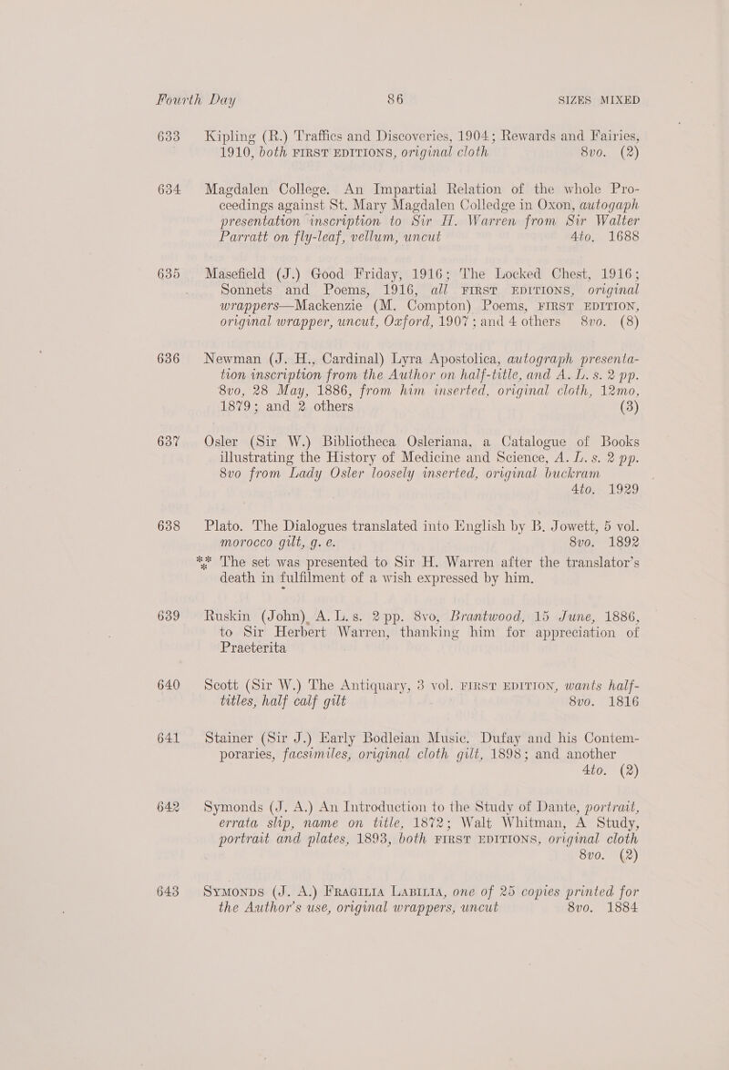 633 634 636 637 638 639 640 641 642 Kipling (R.) Traffics and Discoveries, 1904; Rewards and Fairies, 1910, both FIRST EDITIONS, original cloth 8v0. (2) Magdalen College. An Impartial Relation of the whole Pro- ceedings against St. Mary Magdalen Colledge in Oxon, autogaph presentation inscription to Sir H. Warren from Sir Walter Parratt on fly-leaf, vellum, uncut 4to. 1688 Masefield (J.) Good Friday, 1916; The Locked Chest, 1916; Sonnets and Poems, 1916, all FIRST EDITIONS, original wrappers—Mackenzie (M. Compton) Poems, FIRST EDITION, original wrapper, uncut, Oxford, 1907; and 4 others 8vo0. (8) Newman (J. H., Cardinal) Lyra Apostolica, autograph presenta- tion inscription from the Author on half-title, and A. L. s. 2 pp. 8vo0, 28 May, 1886, from him inserted, original cloth, 12mo, 1879; and 2 others (3) Osler (Sir W.) Bibliotheca Osleriana, a Catalogue of Books illustrating the History of Medicine and Science, A. L. s. 2 pp. 8vo from Lady Osler loosely inserted, original buckram 4to.. 1929 Plato. The Dialogues translated into English by B. Jowett, 5 vol. morocco gilt, g. e. 8vo. 1892 death in fulfilment of a wish expressed by him. Ruskin (John) A.L.s. 2 pp. 8vo, Brantwood, 15 June, 1886, to Sir Herbert Warren, thanking him for appreciation of Praeterita Scott (Sir W.) The Antiquary, 3 vol. Firs? EDITION, wants half- titles, half calf gilt 8vo. 1816 Stainer (Sir J.) Early Bodleian Music. Dufay and his Contem- poraries, facsimiles, original cloth gilt, 1898; and another | 4to. (2) Symonds (J. A.) An Introduction to the Study of Dante, portratt, errata slip, name on title, 1872; Walt Whitman, A Study, portrait and plates, 1893, both FIRST EDITIONS, original cloth 8vo. (2) Symonps (J. A.) Fracinia LaBiita, one of 25 copies printed for the Author's use, original wrappers, uncut 8vo. 1884