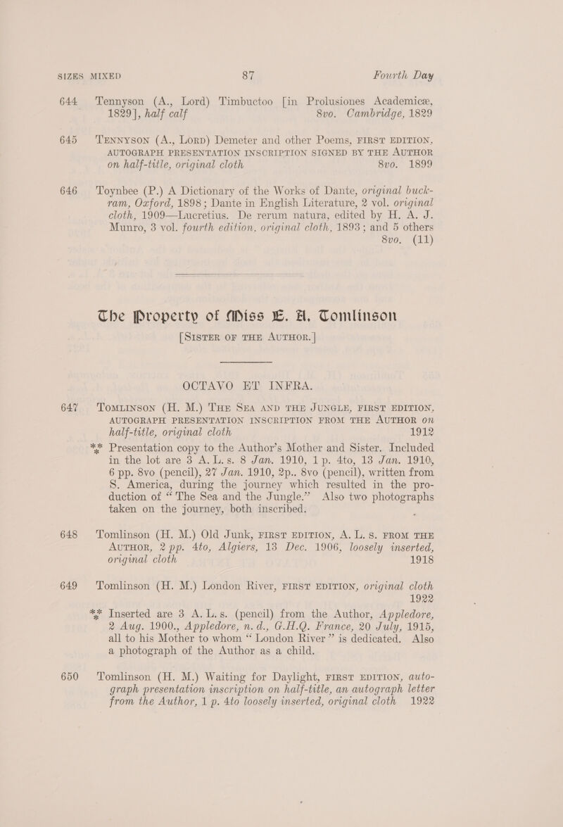 645 646 647 648 649 650 Tennyson (A., Lord) Timbuctoo [in Prolusiones Academice, 1829], half calf 8vo. Cambridge, 1829 Tennyson (A., Lorp) Demeter and other Poems, FIRST EDITION, AUTOGRAPH PRESENTATION INSCRIPTION SIGNED BY THE AUTHOR on half-trtle, original cloth 8vo. 1899 Toynbee (P.) A Dictionary of the Works of Dante, original buck- ram, Oxford, 1898; Dante in English Literature, 2 vol. original cloth, 1909—Luceretius. De rerum natura, edited by H. A. J. Munro, 3 vol. fourth edition, original cloth, 1893; and 5 others sve. (14)   The Property of Miss LC. AH, Tomlinson [SISTER OF THE AUTHOR. | OCTAVO ET INFRA. Tomuinson (H. M.) Tue SEA AND THE JUNGLE, FIRST EDITION, AUTOGRAPH PRESENTATION INSCRIPTION FROM THE AUTHOR on half-trtle, original cloth 1912 in the lot are 3 A.L.s. 8 Jan. 1910, 1p. 4to, 138 Jan. 1910, 6 pp. 8vo (pencil), 27 Jan. 1910, 2p.. 8vo (pencil), written from S. America, during the journey which resulted in the pro- duction of “ The Sea and the Jungle.” Also two photographs taken on the journey, both inscribed. Tomlinson (H. M.) Old Junk, First Epition, A. L. S. FROM THE AuTHoR, 2 pp. 4to, Algiers, 13 Dec. 1906, loosely inserted, original cloth 1918 Tomlinson (H. M.) London River, FIRST EDITION, original cloth 1922 2 Aug. 1900., Appledore, n.d., G.H.Q. France, 20 July, 1915, all to his Mother to whom “ London River” is dedicated. Also a photograph of the Author as a child. Tomlinson (H. M.) Waiting for Daylight, FIRST EDITION, auto- graph presentation inscription on half-title, an autograph letter from the Author, 1 p. 4to loosely inserted, original cloth 1922