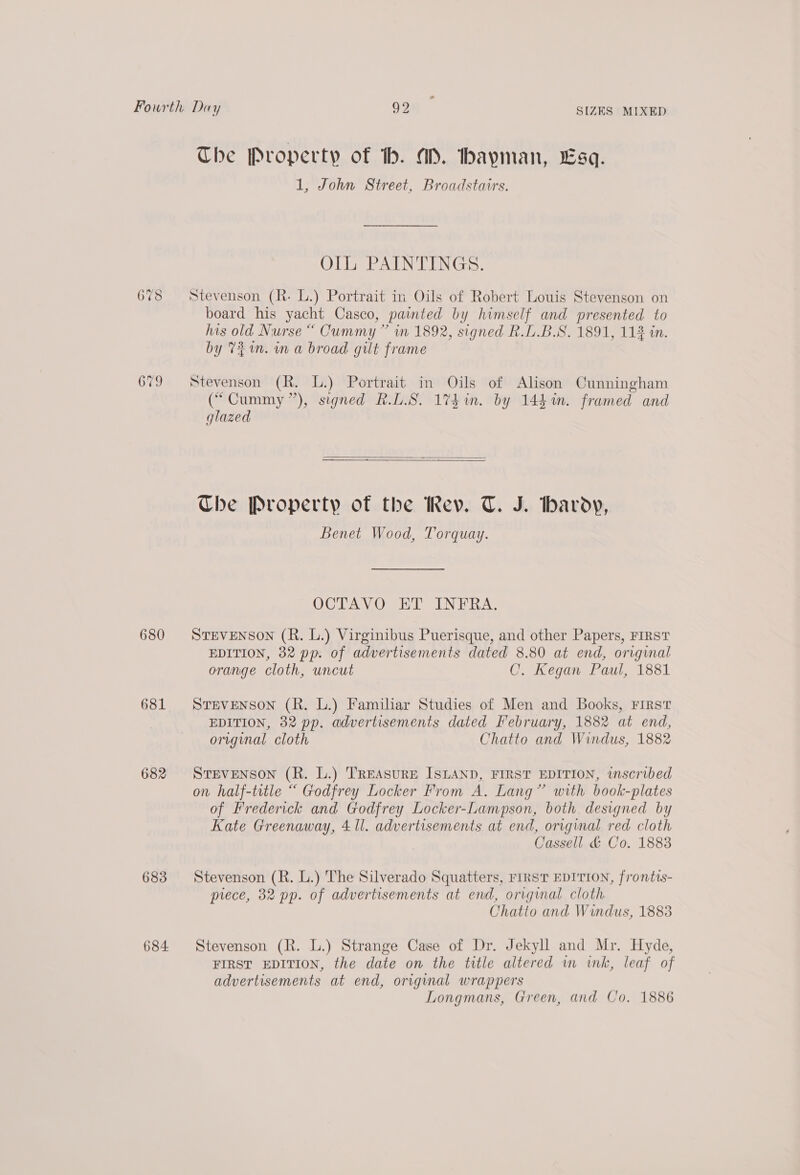 680 681 682 683 684 SIZES MIXED The Property of tb. AD. hayman, Esq. 1, John Street, Broadstairs. OIL PAINTINGS. Stevenson (R- L.) Portrait in Oils of Robert Louis Stevenson on board his yacht Casco, painted by himself and presented to his old Nurse “ Cummy ” in 1892, signed R.D.B.S. 1891, 11% in. by 721m. wn a broad gilt frame Stevenson (R. L.) Portrait in Oils of Alison Cunningham (“Cummy”), signed R.LS. 174 in. by 144m. framed and glazed   Che Property of the Rev. T. J. barody, Benet Wood, Torquay. OCTAVO ET INERA. STEVENSON (R. L.) Virginibus Puerisque, and other Papers, FIRST EDITION, 32 pp. of advertisements dated 8.80 at end, original orange cloth, uncut C. Kegan Paul, 1881 STEVENSON (R. L.) Familiar Studies of Men and Books, First EDITION, 32 pp. advertisements dated February, 1882 at end, original cloth Chatto and Windus, 1882 STEVENSON (R. L.) TREASURE ISLAND, FIRST EDITION, inscribed on half-title “ Godfrey Locker From A. Lang” with book-plates of Frederick and Godfrey Locker-Lampson, both designed by Kate Greenaway, 4 Il. advertisements at end, original red cloth Cassell &amp; Co. 1883 Stevenson (R. L.) The Silverado Squatters, FIRST EDITION, frontis- piece, 32 pp. of advertisements at end, original cloth Chatto and Windus, 1883 Stevenson (R. L.) Strange Case of Dr. Jekyll and Mr. Hyde, FIRST EDITION, the date on the title altered im ink, leaf of advertisements at end, original wrappers Longmans, Green, and Co. 1886