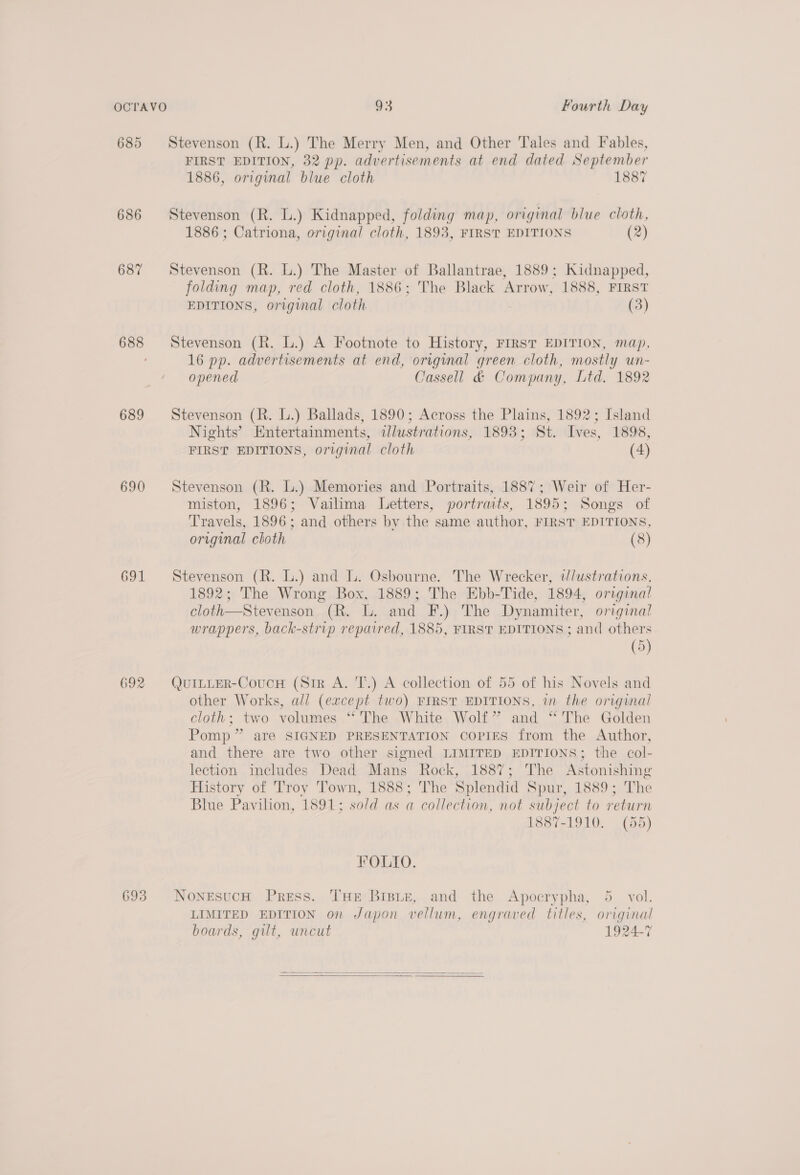 685 Stevenson (R. L.) The Merry Men, and Other Tales and Fables, FIRST EDITION, 32 pp. advertisements at end dated September 1886, original blue cloth 1887 686 Stevenson (R. L.) Kidnapped, folding map, original blue cloth, 1886 ; Catriona, original cloth, 1893, FIRST EDITIONS (2) 687 Stevenson (R. L.) The Master of Ballantrae, 1889; Kidnapped, folding map, red cloth, 1886; The Black Arrow, 1888, FIRST EDITIONS, original cloth | (3) 688 Stevenson (R. L.) A Footnote to History, FIRST EDITION, map, 16 pp. advertisements at end, original green cloth, mostly un- opened Cassell &amp; Company, Ltd. 1892 689 Stevenson (R. L.) Ballads, 1890; Across the Plains, 1892; Island Nights’ Entertainments, ilustrations, 1893; St. Ives, 1898, FIRST EDITIONS, original cloth (4) 690 Stevenson (R. L.) Memories and Portraits, 1887; Weir of Her- miston, 1896; Vailima Letters, portrmts, 1895; Songs of Travels, 1896; and others by the same author, FIRST EDITIONS, original cloth (8) 691 Stevenson (R. L.) and . Osbourne. The Wrecker, tdlustrations, 1892; The Wrong Box, 1889; The Ebb-Tide, 1894, origina! cloth—Stevenson (R. L. and F.) The Dynamiter, original wrappers, back-strip repaired, 1885, FIRST EDITIONS ; and others (5) 692 Qui~iER-CoucnH (Sir A. T.) A collection of 55 of his Novels and other Works, all (except two) FIRST EDITIONS, in the original cloth; two volumes “‘ The White Wolf” and “The Golden Pomp” are SIGNED PRESENTATION COPIES from the Author, and there are two other signed LIMITED EDITIONS; the col- lection includes Dead Mans Rock, 1887; The Astonishing History of Troy Tiown, 1888; The Splendid Spur, 1889; The Blue Pavilion, 1891; sold as a collection, not subject to return 1887-1910. (55) FOLIO. 693 NonesucH Press. THE Bisitz, and the Apocrypha, 5 vol. LIMITED EDITION on Japon vellum, engraved titles, original boards, gilt, uncut 1924-7  
