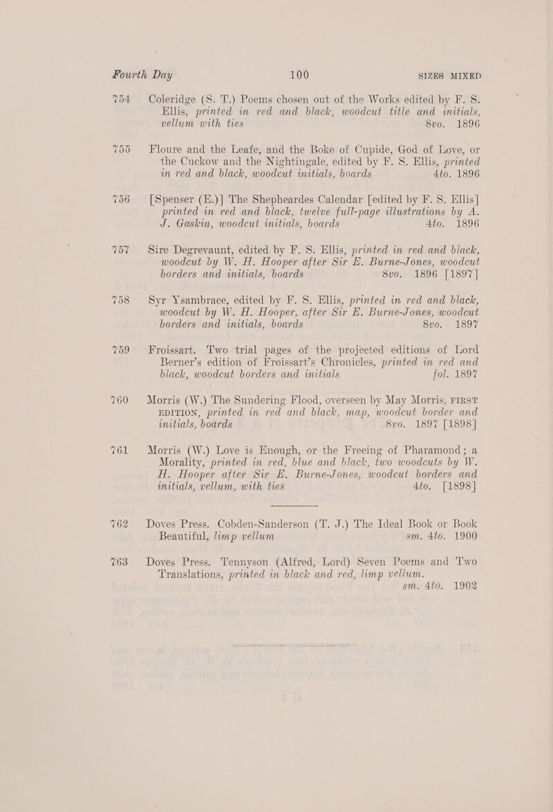 T54 756 V57 7d9 762 163 Coleridge (S. T.) Poems chosen out of the Works edited by F. S. Ellis, printed wm red and black, woodcut title and wnatials, vellum with ties 8vo. 1896 Floure and the Leafe, and the Boke of Cupide, God of Love, or the Cuckow and the Nightingale, edited by F. S. Ellis, printed in red and black, woodcut initials, boards Ato. 1896 [Spenser (K.)|] The Shepheardes Calendar [edited by F. 8. Ellis] printed wm red and black, twelve full-page illustrations by A. J. Gaskin, woodcut initials, boards Ato. 1896 Sire Degrevaunt, edited by F. S. Ellis, printed in red and black, woodcut by W. H. Hooper after Sir E. Burne-Jones, woodcut borders and initials, boards 8vo. 1896 [1897 | Syr Ysambrace, edited by F. 8. Ellis, printed in red and black, woodcut by W. H. Hooper, after Sir EF. Burne-Jones, woodcut borders and initials, boards 8vo. 1897 Froissart. Two trial pages of the projected editions of Lord Berner’s edition of Froissart’s Chronicles, printed in red and black, woodcut borders and initials fol. 1897 Morris (W.) The Sundering Flood, overseen by May Morris, FIRST EDITION, printed in red and black, map, woodcut border and witials, boards 8vo. 1897 [1898] Morris (W.) Love is Enough, or the Freeing of Pharamond; a Morality, printed in red, blue and black, two woodcuts by W. H. Hooper after Sir E. Burne-Jones, woodcut borders and unitials, vellum, with tres 4to. [1898] Doves Press. Cobden-Sanderson (T. J.) The Ideal Book or Book Beautiful, limp vellum sm. 4to. 1900 Doves Press. Tennyson (Alfred, Lord) Seven Poems and Two Translations, printed in black and red, limp vellum. sm. 4to. 1902