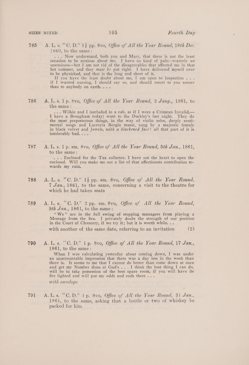 785 A.L.s. “C.D.” 14 pp. 8vo, Office of All the Year Round, 28th Dec. 1860, to the same: . . . Now understand, both you and Mary, that there is not the least occasion to be anxious about me. I’ have no kind of pain—scarcely an uneasiness—but I am not rid of the disagreeables that affected me in that hot summer, and they must be put right. I have delivered myself over to be physicked, and that is the long and short of it. If you have the least doubt about me, I am open to inspection... if I wanted nursing, I should say so, and should resort to you sooner than to anybody on earth.,.. 786 &lt;A.L.s. 1p. 8vo, Office of All the Year Round, 2 Jany., 1861, to the same : ... Wilkie and I (secluded in a cab, as if I were a Crimean Invalid,— I have a Brougham today) went to the Duckley’s last night. They do the most preposterous things, in the way of violin solos, deeply senti- mental songs and Lucrezia Borgia music, sung by a majestic female in black velvet and Jewels, with a blackened face! all that part of it is intolerably bad.... 787 =6©A.L.s. 1 p. sm. 8vo, Office of All the Year found, 5th Jan., 1861, to the same: . . . Enclosed for the Tax collector. I have not the heart to open the enclosed. Will you make me out a list of that affectionate contribution to- wards my ruin. 788 &lt;A.L.s. “C.D.” 14 pp. sm. 8vo, Office of All the Year Round, 7 Jan., 1861, to the same, concerning a visit to the theatre for which he had taken seats Tee A dy ge Oe 2 a ren 80, Office of All the Year Round, 9th Jan., 1861, to the same: “We” are in the full swing of stopping managers from playing a Message from the Sea. I privately doubt the strength of our position in the Court of Chancery, if we try it; but it is worth while... with another of the same date, referring to an invitation (2) 790 A.L.s. “C.D.” lp. 8vo, Office of All the Year Round, 17 Jan., 1861, to the same: When I was calculating yesterday about coming down, I was under an unaccountable impression that there was a day less in the week than there is. It seems to me that I cannot do better than come down at once and get my Number done at Gad’s... I think the best thing I can do, will be to take possession of the best spare room, if you will have its fire lighted and will put my odds and ends there... with envelope 791 A.L.s. “C.D.” | p. 8vo0, Office of All the Year Round, 31 Jan., 1861, to the same, asking that a bottle or two of whiskey be packed for him