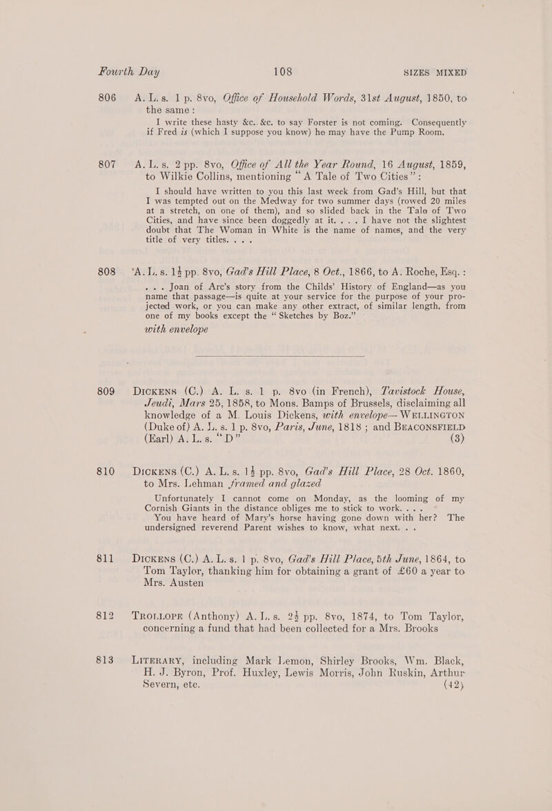 806 A.L.s. 1 p. 8vo, Office of Household Words, 31st August, 1850, to the same: I write these hasty &amp;c..&amp;c. to say Forster is not coming. Consequently if Fred is (which I suppose you know) he may have the Pump Room. 807 A.L.s. 2 pp. 8vo, Office of All the Year Round, 16 August, 1859, to Wilkie Collins, mentioning “A Tale of Two Cities” : I should have written to you this last week from Gad’s Hill, but that I was tempted out on the Medway for two summer days (rowed 20 miles at a stretch, on one of them), and so slided back in the Tala of Two Cities, and have since been doggedly at it....I have not the slightest doubt that The Woman in White is the name of names, and the very title of very titles. ... 808 ‘A.I..s.14 pp. 8vo, Gad’s Hill Place, 8 Oct., 1866, to A. Roche, Esq. : . . . Joan of Arc’s story from the Childs’ History of England—as you name that passage—is quite at your service for the purpose of your pro- jected work, or you can make any other extract, of similar length, from one of my books except the “ Sketches by Boz.” with envelope  809 Dickens (C.) A. L. s. 1 p. 8vo (in French), Tavistock House, Jeudi, Mars 25, 1858, to Mons. Bamps of Brussels, disclaiming all knowledge of a M. Louis Dickens, with envelope— WELLINGTON (Duke of) A. LL. s. 1 p. 8vo, Paris, June, 1818 ; and BEACONSFIELD (Harl) tA Las.ciD? (3) 810 Dickens (C.) A. L.s. 14 pp. 8vo, Gad’s Hill Place, 28 Oct. 1860, to Mrs. Lehman framed and glazed Unfortunately I cannot come on Monday, as the looming of my Cornish Giants in the distance obliges me to stick to work.... You have heard of Mary’s horse having gone down with her? The undersigned reverend Parent wishes to know, what next... 811 Dickens (C.) A. L.s. 1 p. 8vo, Gad’s Hill Place, 5th June, 1864, to Tom Taylor, thanking him for obtaining a grant of £60 a year to Mrs. Austen 812. Troniopr (Anthony) A.L.s. 24 pp. 8vo, 1874, to Tom Taylor, concerning a fund that had been collected for a Mrs. Brooks 813 LirkRARY, including Mark JIemon, Shirley Brooks, Wm. Black, H. J. Byron, Prof. Huxley, Lewis Morris, John Ruskin, Arthur Severn, etc. (42)