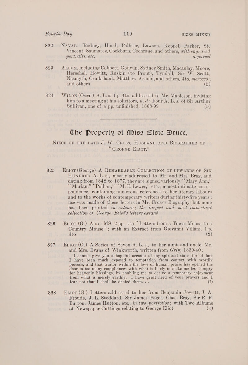 822 Navat. Rodney, Hood, Palliser, Lawson, Keppel, Parker, St. Vincent, Saumarez, Cockburn, Cochrane, and others, with engraved portraits, ete. a parcel 823 ALpuM, including Cobbett, Godwin, Sydney Smith, Macaulay, Moore, Herschel, Howitt, Ruskin (to Prout), Tyndall, Sir W. Scott, Nasmyth, Cruikshank, Matthew Arnold, and others, 4to, morocco ; and others (5) 824 Wi pk (Oscar) A. L.s. 1 p. 4to, addressed to Mr. Mapleson, inviting him to a meeting at his solicitors, n.d; Four A. L.s. of Sir Arthur Sullivan, one of 4 pp. unfinished, 1868-99 (5)  Ube Property of Miss Elsie Druce, NIECE OF THE LATE J. W. Cross, HUSBAND AND BIOGRAPHER OF “GrorGe Exot.” 825 Euiot (George) A REMARKABLE COLLECTION OF UPWARDS OF SIx Hunprep A. L.s., mostly addressed to Mr. and Mrs. Bray, and dating from 1842 to 1877, they are signed variously ““Mary Ann,” “Marian,” ““Pollian,” “M. E. Lewes,” etc. ; a most intimate corres- pondence, containing numerous references to her literary labours and to the works of contemporary writers during thirty-five years ; use was made of these letters in Mr. Cross’s Biography, but none has been printed in extenso; the largest and most important collection of George Kliot’s letters extant 826 Enior(G.) Auto. MS. 2 pp. 4to “Letters from a Town Mouse to a Country Mouse”; with an Extract from Giovanni Villani, 1 p. 4to (2) 827 Enior(G.) A Series of Seven A. L.s., to her aunt and uncle, Mr. and Mrs. Evans of Winkworth, written from Griff, 1839-40: I cannot give you a hopeful account of my spiritual state, for of late I have been much exposed to temptation from contact with wordly persons, and that traitor within the love of human praise has opened the door to too many compliances with what is likely to make me less hungry for heavenly blessings, by enabling me to derive a temporary enjoyment from what is merely earthly. I have great need of your prayers and I fear not that I shall be denied them... (7) 828 Entor(G.) Letters addressed to her from Benjamin Jowett, J. A. Froude, J. L. Stoddard, Sir James Paget, Chas. Bray, Sir R. F. Burton, James Hutton, etc., in two portfolios; with Two Albums of Newspaper Cuttings relating to George Eliot (4)