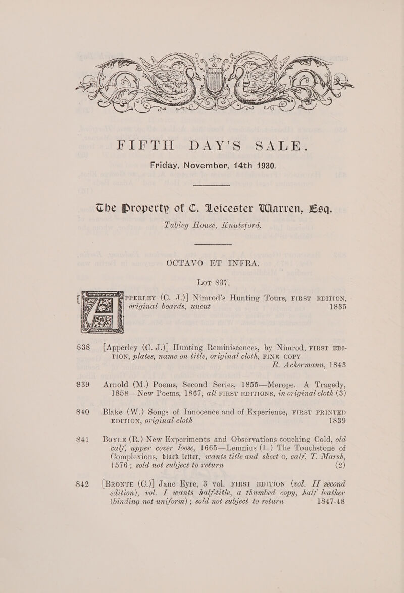 Ve / 2 oe &amp; eh aS &gt; (3 4 Z ean ee y SN pa \\* f é Pa 2 ys ) Ah ss. _ ae pm ° mai} Oo ff ‘ é a re j= wo at, r A FO y I e - &amp; nN 2 r\\ ¥ PIP ; fy { Z &gt; 4 RN d ¥ { Se i\\'% FA es = | Vg . : k 4 . Ne Ue z Ady i |} I, fi A, 34: CURE = Wy Nt a: lV RY = 7 ‘i =&lt; e i Oe wy ea fy : b = —— ae NHS yx 4, x CH a S, Doge = \N . Y 3 \4 eS i) ’ P FB ET 9 Ce y he EE . . ‘ Zz ee zs = a 4   838 839 840 841 842  Tabley House, Knutsford. OCTAVO ET INFRA. Lor 8387,  PPERLEY (C. J.)] Nimrod’s Hunting Tours, FIRST EDITION, original boards, uncut 1835  TION, plates, name on title, original cloth, FINK COPY ft. Ackermann, 1843 Arnold (M.) Poems, Second Series, 1855—-Merope. A Tragedy, 1858—New Poems, 1867, a// FIRST EDITIONS, zn original cloth (3) Blake (W.) Songs of Innocence and of Experience, FIRST PRINTED EDITION, original cloth 1839 Boyt (R.) New Experiments and Observations touching Cold, old calf, upper cover loose, 1665—Lemnius (I..) The Touchstone of Complexions, black letter, wants title and sheet o, calf, T. Marsh, 1576; sold not subject to return (2) [Bronte (C.)] Jane Eyre, 3 vol. FIRST EDITION (vol. IT second edition), vol. I wants half-title, a thumbed copy, half leather (binding not uniform) ; sold not subject to return 1847-48