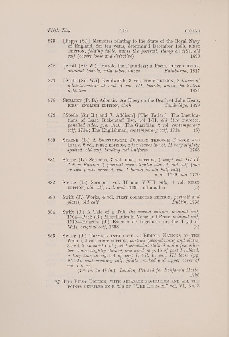 879 876 877 878 880 881 882 883 884 885 [Pepys (S.)] Memoires relating to the State of the Royal Navy of England, for ten years, determin’d December 1688, FIRST EDITION, folding table, wants the portrait, stamp on title, old calf (covers loose and defective) 1690 [Scott (Sir W.)] Harold the Dauntless; a Poem, FIRST EDITION, original boards, with label, uncut Edinburgh, 1817 [Scott (Sir W.)] Kenilworth, 3 vol. First EDITION, 2 leaves of advertisements at end of vol. III, boards, uncut, back-strip defectwe 1821 SHELLEY (P. B.) Adonais. An Elegy on the Death of John Keats, FIRST ENGLISH EDITION, cloth Cambridge, 1829 [Steele (Sir R.) and J. Addison] [The Tatler.] The Lucubra- tions of Isaac Bickerstaff Esq. vol I-II, old blue morocco, panelled sides, g.e. 1710; The Guardian, 2 vol. contemporary calf, 1714; The Englishman, contemporary calf, 1714 (5) STERNE (L.) A SENTIMENTAL JOURNEY THROUGH FRANCE AND Irvaty, 2 vol. FIRST EDITION, a few leaves vn vol. II very slightly spotted, old calf, binding not uniform 1768 Sterne (L.) Sermons, 7 vol. FIRST EDITION, (except vol. III-IV “New Edition”) portrait very slightly shaved, old calf (one or two jomts cracked, vol. I bound in old half calf) md. 1769 and 1770 Sterne (L.) Sermons, vol. II and V-VII only, 4 vol. First EDITION, old calf, n.d. and 1769; and another (5) Swift (J.) Works, 4 vol. FIRST COLLECTED EDITION, portrait and plates, old calf Dublin, 1735 Swift (J.) A Tale of a Tub, the second edition, original calf, 1704—Pack (R.) Miscellanies in Verse and Prose, original calf, 1719—Huartes (J.) Examen de Ingenios: or, the Tryal of Wits, original calf, 1698 | : ee); Swirr (J.) TRAVELS INTO SEVERAL REMoTE NATIONS OF THE WORLD, 2 vol. FIRST EDITION, portrait (second state) and plates, 3 or 4 Il. in sheet c of part I somewhat stained and a few other leaves also slightly stained, one word on p.15 of part I rubbed, a tiny hole in sig.v 4 of part I, 41l. in part IIT loose (pp. 85-92), contemporary calf, joints cracked and upper cover of vol. I loose (732; n. by 48 in.). London, Printed for Benjamin Motte, 1726