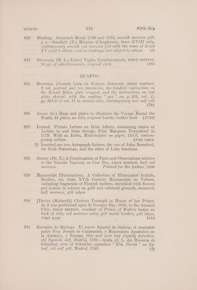 924 926 vat 928 (929 930 Jol Binding. Almanach Royal, 1788 and 1792, smooth morocco gilt, g.e—Smollett (T.) Histoire d’Angleterre, tome XVIII only, contemporary smooth red morocco gilt with the arms of Louis XV; and 3 others; sold as bindings, not subject to return (6) Stevenson (R. L.) Island Nights Entertainments, FIRST EDITION, 16 pp. of advertisements, original cloth 1893 QUARTO. BoswELLt (JAMES) LIFE OF SAMUEL JOHNSON, FIRST EDITION, 2 vol. portrait and two facsimiles, the binders’ instruction on ithe Round Robin plate cropped, and the instructions on last plate shaved, with the reading “gve” on. p.135, vol. I; pp. 301-2 of vol. IT in second state, contemporary tree calf gilt 2 Leon World, 42 plates, no title, original boards, leather back (1748) Ireland. Private Letters on Irish Affairs, containing copies of Letters to and from George, First Marquess Townshend in 1779. With an Index, Manuscript on paper, 114 11. contem- porary vellum XVIII CENT. the Irish Statesman, and the other of Luke Gardiner. Jenner (Dr, E.) A Continuation of Facts and Observations relative to the Variole Vaccine, or Cow Pox, FIRST EDITION, half red morocco Printed for the Author, 1800 Manuscript Illuminations. A Collection of Iluminated Initials, Borders, ete. from XVth Century Manuscripts on Vellum, including fragments of Flemish borders, decorated with flowers and insects in colours on gold and coloured grounds, mounted, half morocco, gilt edges [Davies (Richard)| Chesters Triumph in Honor of her Prince. As it was performed upon 8. Georges Day, 1610, in the foresaid Citie, FIRST EDITION, woodcut of Prince of Wales’s badge on back of title, red morocco extra, gilt inside borders, gilt edges, VERY RARE 1610 Gonzalez de Quirogo. El nuevo Apostol de Galicia, el venerable padre Fray Joseph de Carabantes, y Missionario Apostolico en la America, y Europa, title and neat leaf slightly defective, old Spanish calf, Madrid, 1705—Ayala (I. L. de) Historia de Gibraltar, view of Gibraltar, signature “ Eliz. Parish” on fly- leaf, old calf gilt, Madrid, 1782 (2)