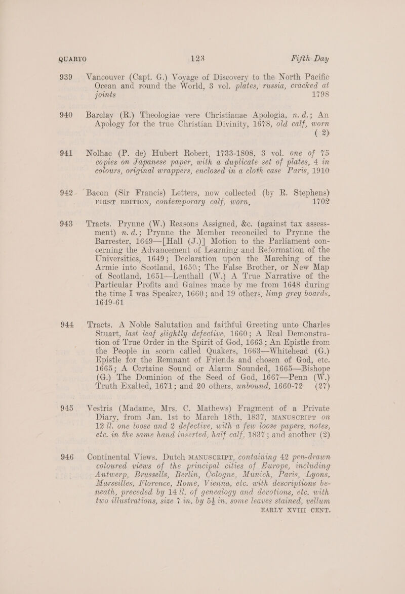 939 940 941 942 943 946 Vancouver (Capt. G.) Voyage of Discovery to the North Pacific Ocean and round the World, 3 vol. plates, russia, cracked at joints 1798 Barclay (R.) Theologiae vere Christianae Apologia, n.d.; An Apology for the true Christian Divinity, 1678, old calf, worn ( 2) Nolhac (P. de) Hubert Robert, 1733-1808, 3 vol. one of %5 copies on Japanese paper, with a duplicate set of plates, 4 in colours, original wrappers, enclosed in a cloth case Paris, 1910 FIRST EDITION, contemporary calf, worn, 1702 Tracts. Prynne (W.) Reasons Assigned, &amp;c. (against tax assess- ment) n.d.; Prynne the Member reconciled to Prynne the Barrester, 1649—[ Hall (J.)| Motion to the Parliament con- cerning the Advancement of Learning and Reformation of the Universities, 1649; Declaration upon the Marching of the Armie into Scotland, 1650:; The False Brother, or New Map of Scotland, 1651—Lenthall (W.) A True Narrative of the Particular Profits and Gaines made by me from 1648 during the time I was Speaker, 1660; and 19 others, limp grey boards, 1649-61 Tracts. A Noble Salutation and faithful Greeting unto Charles Stuart, last leaf slightly defectwe, 1660; A Real Demonstra- tion of True Order in the Spirit of God, 1663; An Epistle from the People in scorn called Quakers, 1663—-Whitehead (G.) Epistle for the Remnant of Friends and chosen of God, ete. 1665; A Certaine Sound or Alarm Sounded, 1665—Bishope (G.) The Dominion of the Seed of God, 1667—-Penn (W.) Truth Exalted, 1671; and 20 others, unbound, 1660-72 (27) Vestris (Madame, Mrs. C. Mathews) Fragment of a Private Diary, from Jan. 1st to March 18th, 1837, MANUSCRIPT on 12 Il. one loose and 2 defective, with a few loose papers, notes, etc. in the same hand inserted, half calf, 1837; and another (2) Continental Views. Dutch MANUSCRIPT, containing 42 pen-drawn coloured views of the principal cities of Europe, imcluding Antwerp, Brussells, Berlin, Cologne, Munich, Paris, Lyons, Marseilies, Florence, Rome, Vienna, etc. with descriptions be- neath, preceded by 141. of genealogy and devotions, etc. with two illustrations, size 7 in. by 54 in. some leaves stained, vellum EARLY XVIII CENT.