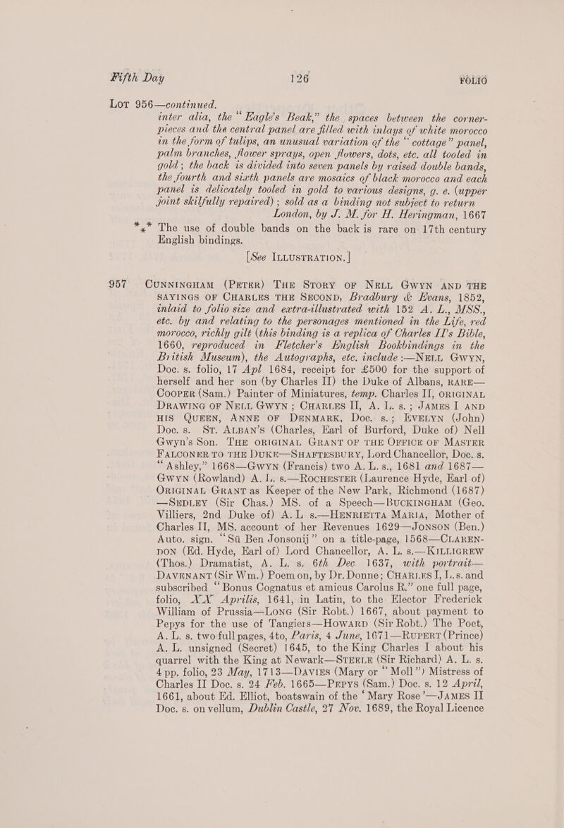 Lot 956—continued. inter alia, the“ Eagle’s Beak,” the. spaces between the corner- pieces and the central panel are filled with inlays of white morocco in the form of tulips, an unusual variation of the “ cottage” panel, palm branches, flower sprays, open flowers, dots, etc. all tooled in gold ; the back is divided into seven panels by raised double bands, the fourth and sixth panels are mosaics of black morocco and each panel is delicately tooled in gold to various designs, g. e. (upper joint skilfully repaired) ; sold as a binding not subject to return London, by J. M. for H. Heringman, 1667 *,* The use of double bands on the back is rare on- 17th century English bindings. [See ILLUSTRATION. | 957 CUNNINGHAM (PETER) THE Story oF NELL GWYN AND THE SAYINGS OF CHARLES THE SECOND, Bradbury &amp; Hvans, 1852, inlaid to folio size and extra-illustrated with 152 A. L., MSS., etc. by and relating to the personages mentioned in the Life, red morocco, richly gilt (this binding is a replica of Charles II’s Bible, 1660, reproduced in Fletcher's Knglish Bookbindings in the British Museum), the Autographs, etc. include :—NuLL Gwyn, Doc. s. folio, 17 Apl 1684, receipt for £500 for the support of herself and her son (by Charles II) the Duke of Albans, RARE— CoopEr (Sam.) Painter of Miniatures, temp. Charles II, oR1GINAL DrawinGa OF NELL Gwyn ; CHARLES II, A. L. s.; JAMES I AND HIS QUEEN, ANNE OF DENMARK, Doc. s.; EVELYN (John) Doc. s. St. ALBAN’S (Charles, Earl of Burford, Duke of) Nell Gwyn’s Son. THE ORIGINAL GRANT OF THE OFFICE OF MASTER FALCONER TO THE DUKE—SHAFTESBURY, Lord Chancellor, Doc. s. “ Ashley,” 1668—Gwyn (Francis) two A. L.s., 1681 and 1687— Gwyn (Rowland) A. lL. s.—ROocHESTER (Laurence Hyde, Ear! of) ORIGINAL GRANT as Keeper of the New Park, Richmond (1687) —SrDLEY (Sir Chas.) MS. of a Speech—BuckINGHAM (Geo. Villiers, 2nd Duke of) A. L s.—Henrierra Maria, Mother of Charles II, MS. account of her Revenues 1629—JONSON (Ben.) Auto. sign. “Sa Ben Jonsonij” on a title-page, 1568—CLAREN- pon (Hd. Hyde, Earl of) Lord Chancellor, A. L. s.—KILLIGREW (Thos.) Dramatist, A. L. s. 6¢2 Dec. 1637, with portrait— DAVENANT (Sir Wm.) Poem on, by Dr. Donne; CHarurs I, I..s. and subscribed “‘ Bonus Cognatus et amicus Carolus R.” one full page, folio, XX Aprilis, 1641, in Latin, to the Elector Frederick William of Prussia—-Lone (Sir Robt.) 1667, about payment to Pepys for the use of Tangiers—Howarp (Sir Robt.) The Poet, A.L. s. two full pages, 4to, Paris, 4 June, 1671—RuPpERt (Prince) A. L. unsigned (Secret) 1645, to the King Charles I about his quarrel with the King at Newark—Strern (Sir Richard) A. L. s. 4 pp. folio, 23 May, 1713—Daviss (Mary or “ Moll”) Mistress of Charles II Doe. s. 24 Feb. 1665—Prrys (Sam.) Doc. s. 12 April, 1661, about Ed. Elliot, boatswain of the ‘Mary Rose’—JAmEs II Doe. s. on vellum, Dublin Castle, 27 Nov. 1689, the Royal Licence