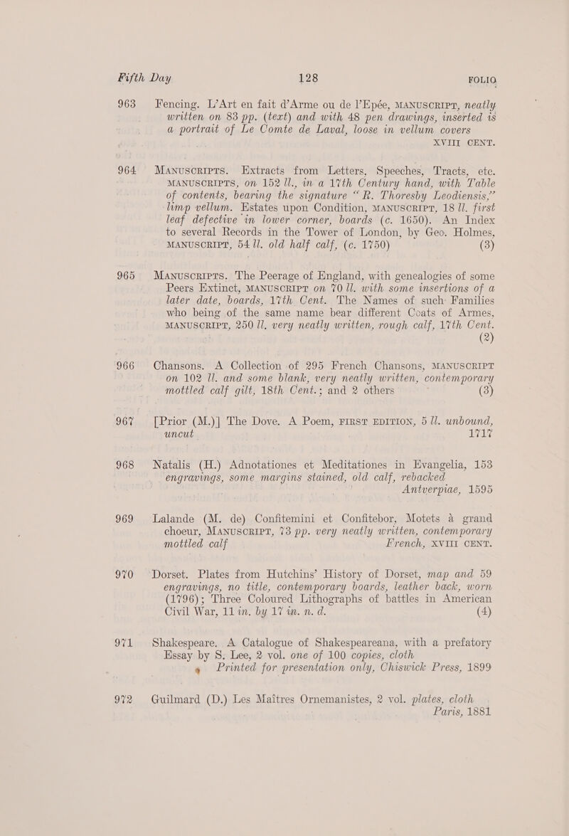 963 964. 965 966 968 969 970 971 972 Fencing. L’Art en fait d’Arme ou de l’Epée, MANUSCRIPT, neatly written on 83 pp. (text) and with 48 pen drawings, inserted is a portrat of Le Comte de Laval, loose in vellum covers XVIII CENT. Manuscripts. Extracts from Letters, Speeches, Tracts, etc. MANUSCRIPTS, on 152 1l., in a 1%th Century hand, with Table of contents, bearing the signature “R. Thoresby Leodiensis,”’ limp vellum. Estates upon Condition, Manuscripr, 18 I. first leaf defective in lower corner, boards (c. 1650). An Index to several Records in the Tower of London, by Geo. Holmes, MANUSCRIPT, 54/1. old half calf, (c. 1750) (3) Manuscripts. The Peerage of England, with genealogies of some Peers Extinct, MANUSCRIPT on 70 Il. with some insertions of a later date, boards, 1%th Cent. The Names of such: Families who being of the same name bear different Coats of Armes, MANUSCRIPT, 250 Il. very neatly written, rough calf, 17th Cent. (2) Chansons. A Collection of 295 French Chansons, MANUSCRIPT on 102 Ul. and some blank, very neatly written, contemporary mottled calf gilt, 18th Cent.; and 2 others (3) [Prior (M.)| The Dove. A Poem, FIRST EDITION, 5 Ji. unbound, uncut ) 1717 Natalis (H.) Adnotationes et Meditationes in Hvangelia, 153 engravings, some margins stained, old calf, rebacked Antverpiae, 1595 Lalande (M. de) Confitemini et Confitebor, Motets a grand choeur, MANuSORIPT, 73 pp. very neatly written, contemporary mottled calf French, XVIII CENT. engravings, no title, contemporary boards, leather back, worn (1796); Three Coloured Lithographs of battles in American Civil War, 11 in. by 17 wm. n. d. (4) Shakespeare. A Catalogue of Shakespeareana, with a prefatory Essay by S. Lee, 2 vol. one of 100 copies, cloth 9 Printed for presentation only, Chiswick Press, 1899 Guilmard (D.) Les Maitres DERAIaD Seeb 2 vol. plates, cloth Paris, 1881