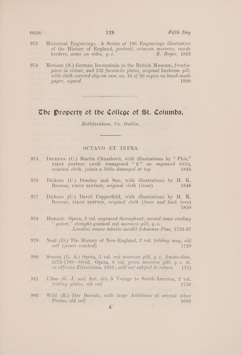 973 Historical Engravings. A Series of 196 Engravings illustrative of the History of England, portrait, crimson morocco, imside borders, arms on sides, g. e. R. Boyer, 1812 974 Morison (S.) German Incunabula in the British Museum, frontis- prece in colour, and 152 facsimile plates, original buckram gilt, with cloth covered slip-on case, no. 16 of 30 comes on hand-made paper, signed 1928   The Property of the College of St. Columba, Rathfarnham, Co, Dublin. OCTAVO ET INFRA. 975 Dickens (C.) Martin Chuzzlewit, with illustrations by “ Phiz,”’ FIRST EDITION (with transposed “£” on engraved title), original cloth, jowmts a little damaged at top 1844 976 Dickens (C.) Dombey and Son, with illustrations by H. K. Browne, FIRST EDITION, original cloth (loose) 1848 977 Dickens (C.) David Copperfield, with illustrations by H. K. Browne, FIRST EDITION, original cloth (loose and back torn) 1850 978 Horace. Opera, 2 vol. engraved throughout, second issue reading “ notest,” straight-grained red morocco gilt, g. e. Londini aenerts tabvlis incidit Lohannes Pine, 1733-37 979 Neal (D.) The History of New-England, 2 vol. folding map, old calf (joints cracked) 1720 980 Seneca (lL. A.) Opera, 5 vol. red morocco gilt, g.e. Amsterdam, 1672-1708—Ovid. Opera, 6 vol. green morocco gilt, g.e. ib. ex officina Elzeviriana, 1661; sold not subject to return (11)  981 Ulloa (G. J. and Ant. de) A Voyage to South-America, 2 vol. folding plates, old calf 1758 982 Wild (R.) Iter Boreale, with large Additions of several other Poems, old calf 1668 K