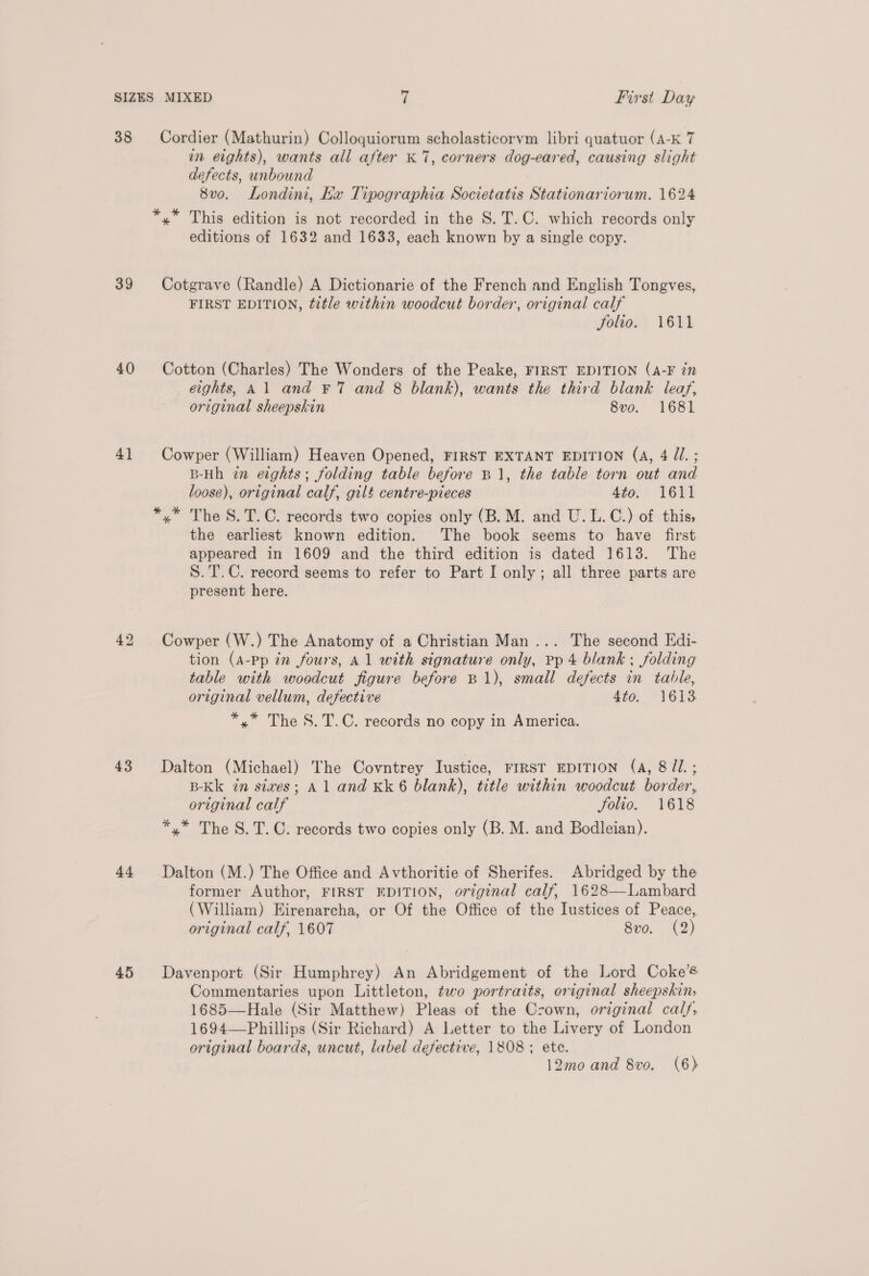 38 39 40) 4} 43 44 45 Cordier (Mathurin) Colloquiorum scholasticorvm libri quatuor (A-K 7 in eights), wants all after K 7, corners dog-eared, causing slight defects, unbound 8vo. Londini, Kx Tipographia Societatis Stationariorum. 1624 *,* This edition is not recorded in the S.T.C. which records only editions of 1632 and 1633, each known by a single copy. Cotgrave (Randle) A Dictionarie of the French and English Tongves, FIRST EDITION, title within woodcut border, original calf folio. 1611 Cotton (Charles) The Wonders of the Peake, FIRST EDITION (A-F in eights, Al and ¥7 and 8 blank), wants the third blank leaf, original sheepskin 8vo. 1681 Cowper (William) Heaven Opened, FIRST EXTANT EDITION (A, 4 //.; B-Hh in eights; folding table before B 1, the table torn out and loose), original calf, gilt centre-pieces 4to. 1611 *,* The S.T.C. records two copies only (B. M. and U.L.C.) of this; the earliest known edition. The book seems to have first appeared in 1609 and the third edition is dated 1613. The S.T.C. record seems to refer to Part I only; all three parts are present here. Cowper (W.) The Anatomy of a Christian Man... The second Edi- tion (A-Pp in fours, Al with signature only, pp 4 blank ; folding table with woodcut figure before B1), small defects in table, original vellum, defective 4to; *1613 *,* The S.T.C. records no copy in America. Dalton (Michael) The Covntrey Iustice, FIRST EDITION (A, 8/1. ; B-Kk in sives; Al and Kk 6 blank), title within woodcut border, original calf Jolio. 1618 *,* The S.T.C. records two copies only (B. M. and Bodleian). Dalton (M.) The Office and Avthoritie of Sherifes. Abridged by the former Author, FIRST EDITION, original calf, 1628—Lambard (William) Eirenarcha, or Of the Office of the Iustices of Peace, original calf, 1607 8v0. (2) Davenport (Sir Humphrey) An Abridgement of the Lord Coke’s Commentaries upon Littleton, two portraits, original sheepskin, 1685—Hale (Sir Matthew) Pleas of the Crown, original calf, 1694—Phillips (Sir Richard) A Letter to the Livery of London original boards, uncut, label defective, 1808; ete.