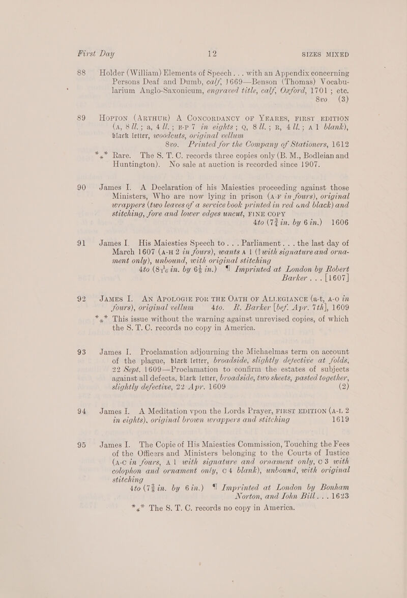 88 Holder (William) Elements of Speech... with an Appendix concerning Persons Deaf and Dumb, ca//, 1669—Benson (Thomas) Vocabu- larium Anglo-Saxonicum, engraved title, calf, Oxford, 1701 ; ete. 8vo. (3) 89 Hopron (ArrHuR) A CoNcoRDANCY OF YEARES, FIRST EDITION (ANS Leta 4a lie Ptr cignts + Q, 814. Rae UA eblann), black letter, woodcuts, original vellum 8vo. Printed for the Company of Stationers, 1612 *,* Rare. The S. T.C. records three copies only (B. M., Bodleian and - Huntington). No sale at auction is recorded since 1907. 90 James I. A Declaration of his Maiesties proceeding against those Ministers, Who are now lying in prison (A-F én fours), original wrappers (two leaves of a service book printed in red and black) and stitching, fore and lower edges uncut, FINE COPY | 4to (T#in. by 6 in.) 1606 91 JamesI. His Maiesties Speech to... Parliament... the last day of March 1607 (A-H 2 2m fours), wants A 1 (2? with signature and orna- ment only), unbound, with original stitching 4to (Sig in. by 64in.) ‘$l Imprinted at London by Robert Barker... [1607] 92 James I. AN APOLOGIE FOR THE OATH OF ALLEGIANCE (a-t, A-O in fours), original vellum 4to. Rk. Barker [bef. Apr. 7th], 1609 *,.* This issue without the warning against unrevised copies, of which the 8. T. C. records no copy in America. 93 James I. Proclamation adjourning the Michaelmas term on account of the plague, black letter, broadside, slightly defective at folds, 22 Sept. 1609—Proclamation to confirm the estates of subjects against all defects, black letter, broadside, two sheets, pasted together, slightly defective, 22 Apr. 1609 (2) 94 JamesI. A Meditation vpon the Lords Prayer, FIRST EDITION (A-L 2 in eights), original brown wrappers and stitching 1619 95 JamesI. The Copie of His Maiesties Commission, Touching the Fees of the Officers and Ministers belonging to the Courts of Justice (a-c in fours, Al with signature and ornament only, 03 with colophon and ornament only, c4 blank), unbound, with original stitching 4to (7 in. by 6in.) “| Imprinted at London by Bonham Norton, and John Bill... .1623