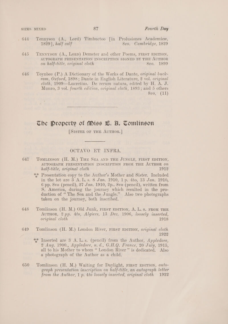 644 Tennyson (A., Lord) Timbuctoo [in Prolusiones Academice, 1829], half calf 8vo. Cambridge, 1829 645 ‘TENNYSON (A., Lorp) Demeter and other Poems, FIRST EDITION, AUTOGRAPH PRESENTATION INSCRIPTION SIGNED BY THE AUTHOR on half-title, original cloth 8vo. 1899 646 Toynbee (P.) A Dictionary of the Works of Dante, original buck- ram, Oxford, 1898; Dante in English Literature, 2 vol. original cloth, 1909—Lucretius. De rerum natura, edited by H. A. J. Munro, 3 vol. fourth edition, original cloth, 1893; and 5 others 8vo, (11)  The Property of Miss LC. AH, Tomlinson [SISTER OF THE AUTHOR. | OCTAVO ET INFRA. 647 Tomuinson (H. M.) THE SEA AND THE JUNGLE, FIRST EDITION, AUTOGRAPH PRESENTATION INSCRIPTION FROM THE AUTHOR on half-title, original cloth 1912 ** Presentation copy to the Author’s Mother and Sister. Included in the lot are 3 A. L.s. 8 Jan. 1910, 1p. 4to, 13 Jan. 1910, 6 pp. 8vo (pencil), 27 Jan. 1910, 2p.. 8vo (pencil), written from S. America, during the journey which resulted in the pro- duction of “ The Sea and the Jungle.” Also two photographs taken on the journey, both inscribed. 648 ‘Tomlinson (H. M.) Old Junk, First EpiTion, A. L. Ss. FROM THE AvuTHOR, 2 pp. 4to, Algiers, 13 Dec. 1906, loosely inserted, original cloth 1918 649 ‘Tomlinson (H. M.) London River, FIRST EDITION, original cloth 1922 ** Inserted are 3 A.L.s. (pencil) from the Author, Appledore, 2 Aug. 1900., Appledore, n.d., G.H.Q. France, 20 July, 1915, all to his Mother to whom “ London River ” is dedicated. Also a photograph of the Author as a child. 650 ‘Tomlinson (H. M.) Waiting for Daylight, FIRST EDITION, auto- graph presentation inscription on half-title, an autograph letter from the Author, 1 p. 4to loosely inserted, original cloth 1922