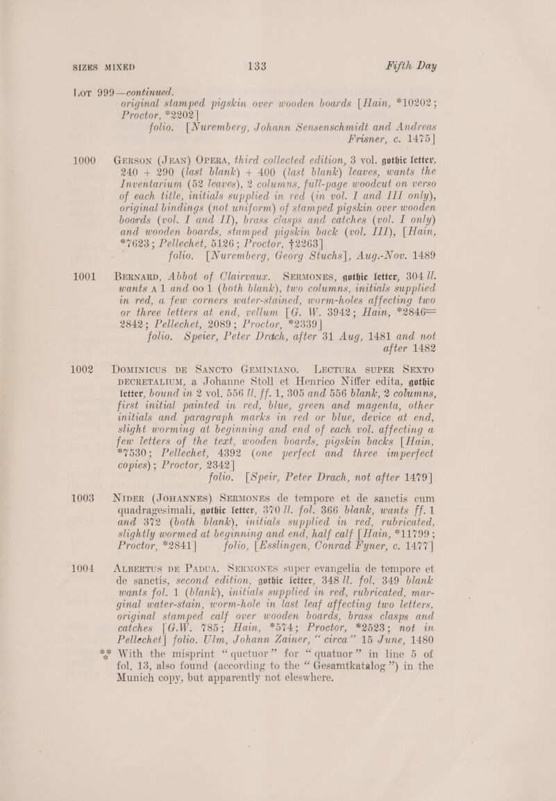 Lor 999—continued. original stamped pigskin over wooden boards | Hain, *10202 ; Proctor, *2202 | folio. [Nuremberg, Johann Sensenschmidt and Andreas Frisner, c. 1475 | 1000 GERSON (JEAN) OPERA, third collected edition, 3 vol. gothic Setter, 240 + 290 (last blank) + 400 (last blank) leaves, wants the Inventarium (52 leaves), 2 columns, full-page woodcut on verso of each title, mitials supplied in red (im vol. I and III only), original bindings (not uniform) of stamped pigskin over wooden boards (vol. I and IL), brass clasps and catches (vol. I only) and wooden boards, stamped pigskin back (vol. III), | Hain, *7623; Pellechet, 5126; Proctor, +2263] folio. [Nuremberg, Georg Stuchs|, Aug.-Nov. 1489 1001 Berrnarp, Abbot of Clairvauxz. SERMONES, gothic fetter, 304 Ul. wants Al and 001 (both blank), two columns, initials supplied in red, a few corners water-stained, worm-holes affecting two or three letters at end, vellum [G. W. 3942; Hain, *2846= 2842; Pellechet, 2089; Proctor, *2339 | folio. Speer, Peter Drdch, after 31 Aug, 1481 and not after 1482 1002. DoMINIcus DE SANCTO GEMINIANO. LECTURA SUPER SEXTO DECRETALIUM, a Johanne Stoll et Henrico Niffer edita, gothic (etter, bound vn 2 vol. 556 ll. ff. 1, 305 and 556 blank, 2 columns, first initial painted in red, blue, green and magenta, other uitials and paragraph marks in red or blue, device at end, slight worming at beginning and end of each vol. affecting a few letters of the text, wooden boards, pigskin backs | Hain, *7530; Pellechet, 4392 (one perfect and three wmperfect copies); Proctor, 2342 | folio. [Speir, Peter Drach, not after 1479] 1003. NipER (JOHANNES) SERMONES de tempore et de sanctis cum quadragesimali, gothic fetter, 370 //. fol. 366 blank, wants ff. 1 and 372 (both blank), wmitials supplied wm red, rubricated, slightly wormed at beginning and end, half calf | Hain, *11799 ; Proctor, *2841| folio, |[Esshngen, Conrad Fyner, c. 1477] 1004 ALBERTUS DE PADUA. SERMONES super evangelia de tempore et de sanctis, second edition, gothic fetter, 348 ll. fol. 349 blank wants fol. 1 (blank), initials supplied im red, rubricated, mar- ginal water-stain, worm-hole in last leaf affecting two letters, original stamped calf over wooden boards, brass clasps and catches [G.W.: 1785; Hain, *574; Proctor, 2523; not in Pellechet| folio. Ulm, Johann Zamer, “ circa” 15 June, 1480 *&amp;* With the misprint “quctuor” for “ quatuor” in line 5 of fol. 18, also found (according to the “ Gesamtkatalog”’) in the Munich copy, but apparently not eleswhere.