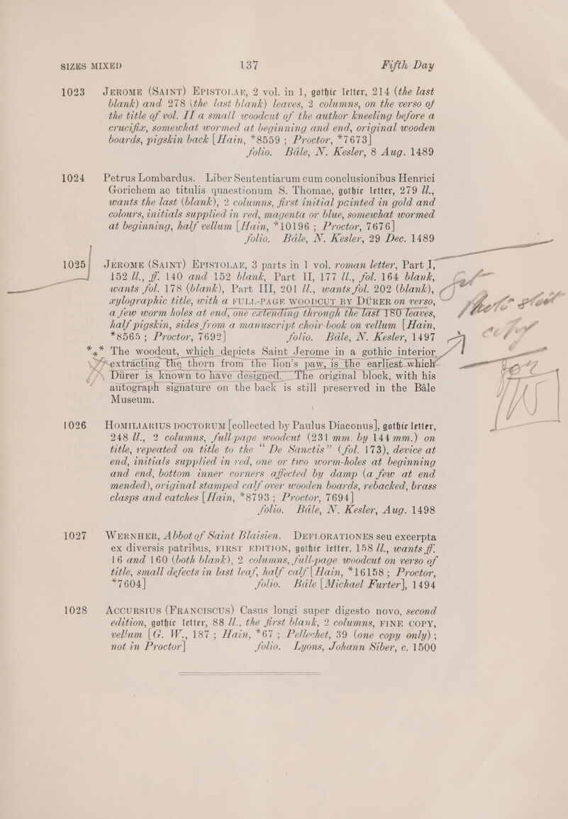blank) and 278 \the last blank) leaves, 2 columns, on the verso of the title of vol. Il a small woodcut of the author kneeling before a crucifix, somewhat wormed at beginning and end, original wooden boards, pigskin back | Hain, *8559 ; Proctor, *7673 | Jolio. Bdle, N. Kesler, 8 Aug. 1489 1024 Petrus Lombardus. Liber Sententiarum cum conclusionibus Henrici Gorichem ac titulis quaestionum 8S. Thomae, gothic letter, 279 d., wants the last (blank), 2 columns, first initial painted in gold and colours, initials supplied in red, magenta or blue, somewhat wormed at beginning, half vellum | Hain, *10196 ; Proctor, 7676 | Jolio. Bdle, N. Kesler, 29 Dec. 1489 } i 1026 | JéEROME (Saint) Eprsrouar, 3 parts in 1 vol. roman letter, Part I, j L522). $740, and. 152 blank, Part. [1877 4h 706 164 blank, wants fol. 178 (blank), Part IIL, OO ad). went or 202 (blank), ¢ aylographic title, with a YULL-PAGE WOODCUT. BY DURER on verso, a few worm holes at end, one extending through the last T80 leaves, half pigskin, sides from a manuscript choir-book on vellum | Hain, *8565; Proctor, 7692] folio. Bdle, N. Kesler, 1497 *, The woodcut, which depicts Saint Jerome in a gothic interior, WF “extracting the thorn from the Tion’s paw, is the earliest whi which” , Diirer is known to have designed. The original block, with his autograph signature on the back is still preserved in the Bale Museum. 1026 Hominiarius pocrorum [collected by Paulus Diaconus], gothic letter, 248 Ul., 2 columns, full-page woodcut (231 mm. by 144mm.) on title, repeated on title to the “ De Sanctis” (fol. 173), device at end, initials supplied in ved, one or two worm-holes at beginning and end, bottom inner corners affected by damp (a few at end mended), original stamped calf over wooden boards, rebacked, brass clasps and catches | Hain, *8793; Proctor, 7694] Jolio. Bdle, N. Kesler, Aug. 1498 1027 Wernuer, Abbot of Saint Blaisien. DEVLORATIONES seu excerpta ex diversis patribus, FIRST EDITION, gothte letter, 158 U1, wants ff. 16 and 160 (both blank), 2 columns, full-page woodcut on verso of title, small defects in last leaf, half calf | Hain, *16158; Proctor, *7604| folio. Bdle| Michael Furter], 1494 1028 Accursius (FRANcISCUS) Casus longi nas digesto novo, second edition, gothic letter, 88 Z/., the pak blank, 2 columns, FINK COPY, vellum (G. W., 187 ; Hain, * WPellechak 39 (one copy only) ; not in Proctor'| ae Lyons, Jonas Siber, c. 1500  Eee =