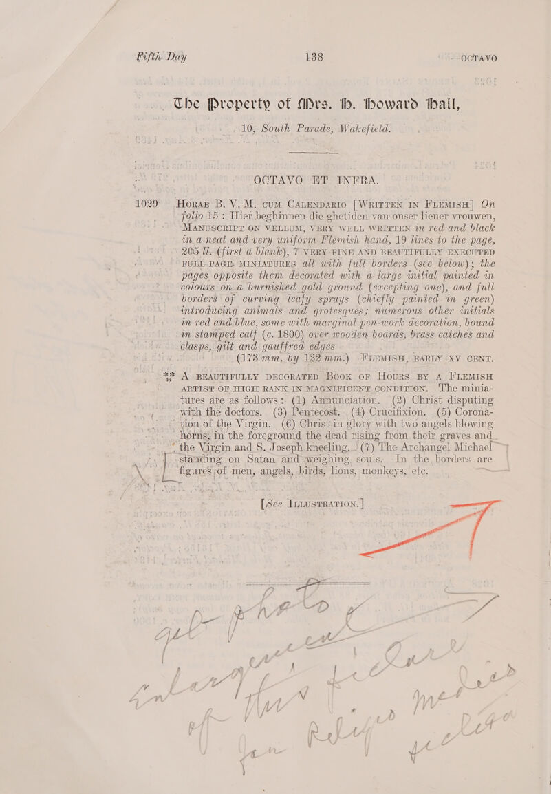 weaee Property of “Drs. th. bowavrd hall, 10, South Parade, Wakefield. ROLE OCTAVO ET INFRA. 1029° -HoraE B. V. M. cum CanEenpario [WRITTEN IN FLEMISH] On folio 15 :. Hier beghinnen die ghetiden van onser lieuer vrouwen, ~- MANUSCRIPT ON VELLUM, VERY WELL WRITTEN in red and black in aneat and very uniform Flemish hand, 19 lines to the page, 205 Ul. (first d blank), 7 VERY FINE AND BEAUTIFULLY EXECUTED FULL-PAGE: MINIATURES all with full borders .(see below); the pages opposite them decorated with a large witial painted in colours ona burnished gold ground (excepting one), and full borders of curving leafy sprays (chiefly painted in green) introducing animals and grotesques; numerous other initials in-red and. blue, some with marginal pen-work decoration, bound in stamped calf (c. 1800) over wooden boards, brass catches and clasps, gilt and gauffred edges (173 mm. by 122 mm.) \FLEMISH, EARLY XV CENT. 4% A BEAUTIFULLY DECORATED Book or Hours BY A FLEMISH ARTIST OF HIGH RANK IN MAGNIFICENT CONDITION. ‘The minia- tures are as follows: (1) Annunciation. (2) Christ disputing with the doctors. (3). Pentecost. (4) Crucifixion. (5) Corona- “tion of the Virgin. (6) Christ in glory with two angels blowing Thorns; in the foreground the dead rising from their graves and “the Virgin and 8. Ai oseph kneeling, . (7) “The Archangel Michael ~ standing on Satan and weighing souls, In the, borders are       a3 \ pene of men, angels, birds, lions, monkeys, etc. [See ILLusTRATION. | f vd CC | &amp; / — ~ ‘ f r pi / A, , / { 4 » (a LL” f [ “— : 7 yz ; / . 4 i NM } . PLP A, f : } { ih h ; f f f ; n { . AY